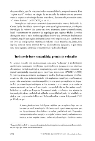 da comunidade, que foi se acumulando e se consolidando progressivamente. Esse
“capital social” resultou na criação de um modelo de turismo que se apresenta
como a expressão do desejo de seus moradores, denominado por muitos como
“O Nosso Turismo” (MENDONÇA, op. cit.).
     Exemplos de práticas de turismo de base comunitária como o da Prainha do
Canto Verde, localidade permeada por uma nova lógica econômica, ditada pela
introdução do turismo, tido como uma nova alternativa para o desenvolvimento
local, se constituem em exemplos de populações que, segundo Shalins (1997) se
distinguem entre si pelos modos especíﬁcos de viver e se apropriam de elementos
externos, regidos por lógicas e sistemas vistos como impositivos, e os transformam
em favor de seus próprios referenciais culturais locais. Presencia-se, então, uma
ruptura com um modo anterior de vida essencialmente pesqueira, o que impõe
uma nova lógica na dinâmica socioambiental e cultural no lugar.



      Turismo de base comunitária: premissas e desaﬁos

O turismo, referido por muitos autores como uma “indústria”, é um fenômeno
que tem seu crescimento coordenado e orientado pelo mercado e pelos interesses
dos grandes capitais nacionais e internacionais, sem muitas vezes considerar, de
maneira apropriada, os demais atores envolvidos no processo (BARRETO, 2000).
O contexto atual, no entanto, mostra que o modelo de desenvolvimento econômi-
co vigente não pode mais ser mantido, pois as diversas estratégias econômicas em
curso estão associadas a um sistema político-operacional que rapidamente impac-
ta dois processos importantes para a vida humana: o processo de preservação de
recursos naturais e o desenvolvimento das comunidades locais. Em todo o mundo
há inúmeras evidências de que as diversas atividades econômicas têm afetado de
forma signiﬁcativa a qualidade de vida das comunidades locais. Na atividade tu-
rística, este contexto não é diferente. Reﬂetindo sobre o tema, Kripendorf (1989,
p. 90) alerta que:

            A promoção do turismo é vital para a aldeia e para a região e chega a ser de
            interesse nacional. Mas ninguém fala das eventuais repercussões negativas, ape-
            nas de rendimentos, de trabalho e de melhor qualidade de vida. E quando o
            turismo tiver invadido a região e os viajados* tiverem tomado conhecimento da
            verdade, às suas próprias custas, a euforia inicial dará lugar à desilusão e à visão


*
 Segundo Kripendorf, os viajados são as populações dos países ou regiões que acolhem os turis-
tas, ou seja, que vivem no destino turístico.


290                                     TURISMO DE BASE COMUNITÁRIA . Diversidade de olhares
 