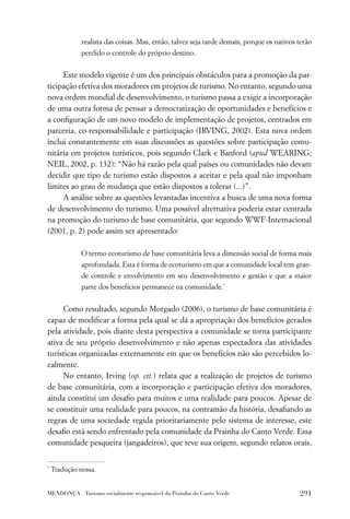 realista das coisas. Mas, então, talvez seja tarde demais, porque os nativos terão
              perdido o controle do próprio destino.


     Este modelo vigente é um dos principais obstáculos para a promoção da par-
ticipação efetiva dos moradores em projetos de turismo. No entanto, segundo uma
nova ordem mundial de desenvolvimento, o turismo passa a exigir a incorporação
de uma outra forma de pensar a democratização de oportunidades e benefícios e
a conﬁguração de um novo modelo de implementação de projetos, centrados em
parceria, co-responsabilidade e participação (IRVING, 2002). Esta nova ordem
inclui constantemente em suas discussões as questões sobre participação comu-
nitária em projetos turísticos, pois segundo Clark e Banford (apud WEARING;
NEIL, 2002, p. 132): “Não há razão pela qual países ou comunidades não devam
decidir que tipo de turismo estão dispostos a aceitar e pela qual não imponham
limites ao grau de mudança que estão dispostos a tolerar (...)”.
     A análise sobre as questões levantadas incentiva a busca de uma nova forma
de desenvolvimento do turismo. Uma possível alternativa poderia estar centrada
na promoção do turismo de base comunitária, que segundo WWF-Internacional
(2001, p. 2) pode assim ser apresentado:

              O termo ecoturismo de base comunitária leva a dimensão social de forma mais
              aprofundada. Esta é forma de ecoturismo em que a comunidade local tem gran-
              de controle e envolvimento em seu desenvolvimento e gestão e que a maior
              parte dos benefícios permanece na comunidade.*


     Como resultado, segundo Morgado (2006), o turismo de base comunitária é
capaz de modiﬁcar a forma pela qual se dá a apropriação dos benefícios gerados
pela atividade, pois diante desta perspectiva a comunidade se torna participante
ativa de seu próprio desenvolvimento e não apenas espectadora das atividades
turísticas organizadas externamente em que os benefícios não são percebidos lo-
calmente.
     No entanto, Irving (op. cit.) relata que a realização de projetos de turismo
de base comunitária, com a incorporação e participação efetiva dos moradores,
ainda constitui um desaﬁo para muitos e uma realidade para poucos. Apesar de
se constituir uma realidade para poucos, na contramão da história, desaﬁando as
regras de uma sociedade regida prioritariamente pelo sistema de interesse, este
desaﬁo está sendo enfrentado pela comunidade da Prainha do Canto Verde. Essa
comunidade pesqueira (jangadeiros), que teve sua origem, segundo relatos orais,


*
    Tradução nossa.


MENDONÇA . Turismo socialmente responsável da Prainha do Canto Verde                       291
 