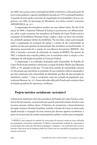 em 1860, tem a pesca como a principal atividade econômica e a luta pela posse da
terra contra grileiros e agentes imobiliários iniciada em 1979 a principal bandeira.
A questão da terra ajuda o processo de organização da comunidade e leva ao sur-
gimento, em 1989, da Associação de Moradores, seu núcleo central e norteador
(MENDONÇA, op. cit.).
      A organização dos moradores resultou em uma valiosa vitória. No dia 14 de
março de 2006, o Supremo Tribunal de Justiça se pronunciou, em última instân-
cia, sobre a ação rescisória dos moradores da Prainha do Canto Verde contra a
usucapião da Imobiliária Henrique Jorge e julgou a ação em favor dos morado-
res, anulando qualquer direito da imobiliária. Na nova fase, surge a preocupação
sobre a organização da ocupação do espaço e a forma de dar continuidade ao
espírito de luta para garantia da manutenção dos moradores no local herdado. A
alternativa encontrada foi a criação de uma Reserva Extrativista (RESEX)*. Em
2001, é iniciado o processo de solicitação de criação da RESEX. Em janeiro de
2007, é realizada uma consulta pública com os moradores sobre a criação e a for-
malização de solicitação do pedido ao Governo Federal.
      A organização e os resultados alcançados pela comunidade da Prainha do
Canto Verde levam também a referenciar a citação de Jeffrey Weeks apud Bauman
(2003, p. 91) quando revela que: “O mais forte sentido de comunidade costuma
vir dos grupos que percebem as premissas de sua existência coletiva ameaçadas e
por isso constroem uma comunidade de identidade que lhes dá uma sensação de
resistência e poder...”. Este é, certamente, mais um exemplo de populações que,
conforme Bauman (op. cit.), foram deixadas órfãs pelo Estado pela renúncia deste
às funções geradoras de segurança e conﬁança.



      Projeto turístico socialmente sustentável

A história de resistência e luta dos moradores da Prainha do Canto Verde se cons-
trói no litoral cearense, caracterizado por grande potencial turístico devido a seus
recursos naturais e beleza cênica. O histórico de crescimento e desenvolvimento
da região costeira e litorânea brasileira, incluído o Estado do Ceará, se efetiva pela
rápida inserção e ocupação da zona costeira por diversos agentes econômicos, a
partir de um processo de caráter eminentemente político, tendo como consequên-

*
 A RESEX é uma categoria de unidade de conservação da natureza criada em áreas utilizadas
por populações extrativistas tradicionais. O objetivo principal desta unidade de conservação é
a preservação dos modos de vida destas populações e assegurar o uso sustentável dos recursos
naturais. Essas áreas são de domínio público da União com uso concedido às populações tradi-
cionais extrativistas.


292                                    TURISMO DE BASE COMUNITÁRIA . Diversidade de olhares
 