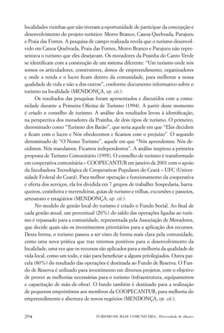 localidades vizinhas que não tiveram a oportunidade de participar da concepção e
desenvolvimento do projeto turístico: Morro Branco, Canoa Quebrada, Parajuru
e Praia das Fontes. A pesquisa de campo realizada revela que o turismo desenvol-
vido em Canoa Quebrada, Praia das Fontes, Morro Branco e Parajuru não repre-
sentava o turismo que eles desejavam. Os moradores da Prainha do Canto Verde
se identiﬁcam com a construção de um sistema diferente: “Um turismo onde nós
somos os articuladores, construtores, donos de empreendimento, organizadores
e onde a renda e o lucro ﬁcam dentro da comunidade, para melhorar a nossa
qualidade de vida e não a dos outros”, conforme documento informativo sobre o
turismo na localidade (MENDONÇA, op. cit.).
     Os resultados das pesquisas foram apresentados e discutidos com a comu-
nidade durante a Primeira Oﬁcina de Turismo (1994). A partir deste momento
é criado o conselho de turismo. A análise dos resultados levou à identiﬁcação,
na perspectiva dos moradores da Prainha, de dois tipos de turismo. O primeiro,
denominado como “Turismo dos Barão”, que seria aquele em que “Eles decidem
e ﬁcam com o lucro e Nós obedecemos e ﬁcamos com o prejuízo”. O segundo
denominado de “O Nosso Turismo”, aquele em que “Nós aprendemos. Nós de-
cidimos. Nós mandamos. Ficamos independentes”. A análise inspirou a primeira
proposta de Turismo Comunitário (1995). O conselho de turismo é transformado
em cooperativa comunitária – COOPECANTUR em janeiro de 2001 com o apoio
da Incubadora Tecnológica de Cooperativas Populares do Ceará – UFC (Univer-
sidade Federal do Ceará). Para melhor operação e funcionamento da cooperativa
e oferta dos serviços, ela foi dividida em 7 grupos de trabalho: hospedaria, barra-
queiros, cozinheira e merendeiras, guias de turismo e trilhas, excursões e passeios,
artesanato e estagiários (MENDONÇA, op. cit.).
     No modelo de gestão local do turismo é criado o Fundo Social. Ao ﬁnal de
cada gestão anual, um percentual (20%) do saldo das operações ligadas ao turis-
mo é repassado para a comunidade, representada pela Associação de Moradores,
que decide quais são os investimentos prioritários para a aplicação dos recursos.
Desta forma, o turismo passou a ser visto de forma mais clara pela comunidade,
como uma nova prática que traz retornos positivos para o desenvolvimento da
localidade, uma vez que os recursos são aplicados para a melhoria da qualidade de
vida local, como um todo, e não para beneﬁciar a alguns privilegiados. Outra par-
cela (80%) do resultado das operações é destinada ao Fundo de Reserva. O Fun-
do de Reserva é utilizado para investimento em diversos projetos, com o objetivo
de prover as melhorias necessárias para o turismo (infraestrutura, equipamentos
e capacitação de mão-de-obra). O fundo também é destinado para a realização
de pequenos empréstimos aos membros da COOPECANTUR, para melhoria do
empreendimento e abertura de novos negócios (MENDONÇA, op. cit.).


294                                TURISMO DE BASE COMUNITÁRIA . Diversidade de olhares
 