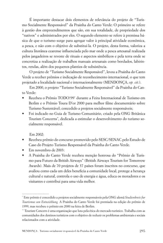É importante destacar dois elementos de relevância do projeto de “Turis-
mo Socialmente Responsável” da Prainha do Canto Verde: O primeiro se refere
à gestão dos empreendimentos que são, em sua totalidade, de propriedade dos
“nativos” e administrados por eles. O segundo elemento se refere à premissa bá-
sica de que o turismo surge para agregar valor à principal atividade econômica,
a pesca, e não com o objetivo de substituí-la. O projeto, desta forma, valoriza a
cultura litorânea cearense inﬂuenciada pelo mar onde a pesca artesanal realizada
pelos jangadeiros se reveste de rituais e aspectos simbólicos e pela terra onde se
concretiza a realização de trabalhos manuais artesanais como bordados, labirin-
tos, rendas, além dos pequenos plantios de subsistência.
      O projeto de “Turismo Socialmente Responsável”, levou a Prainha do Canto
Verde a receber prêmios e indicação de reconhecimento internacional, o que tem
projetado a localidade nacional e internacionalmente (MENDONÇA, op. cit.).
      Em 2000, o projeto “Turismo Socialmente Responsável” da Prainha do Can-
to Verde:
• Recebeu o Prêmio TODO!99* durante a Feira Internacional de Turismo em
     Berlim e o Prêmio Toura D’or 2000 para melhor ﬁlme documentário sobre
     Turismo Sustentável; concedido a projetos socialmente responsáveis;
• Foi indicado no Guia de Turismo Comunitário, criado pela ONG Britânica
     Tourism Concerns**, dedicada a estimular o desenvolvimento do turismo so-
     cialmente responsável.

     Em 2002:
•    Recebeu prêmio do concurso promovido pelo SESC/SENAC pelo Estudo de
     Caso do Projeto Turismo Responsável da Prainha do Canto Verde.
•    Em novembro de 2003:
•    A Prainha do Canto Verde recebeu menção honrosa do “Prêmio de Turis-
     mo para Futuro da British Airways” (British Airways Tourism for Tomorrow
     Awards). Mais de 70 projetos de 37 países foram inscritos no concurso, que
     avaliou como cada um deles beneﬁcia a comunidade local, protege a herança
     cultural e natural, controla o uso de energia e água, educa os moradores e os
     visitantes e contribui para uma vida melhor.


*
  Este prêmio é concedido a projetos socialmente responsáveis pela ONG alemã Studienkreis fur
Tourismus um Entwicklung. A Prainha do Canto Verde foi premiada na edição do prêmio de
1999, mas recebeu o prêmio em 2000 na feira de Berlim.
**
   Tourism Concern é uma organização que luta pela ética do mercado turístico. Trabalha com as
comunidades dos destinos turísticos com o objetivo de reduzir os problemas ambientais e sociais
relacionados com a atividade.


MENDONÇA . Turismo socialmente responsável da Prainha do Canto Verde                      295
 