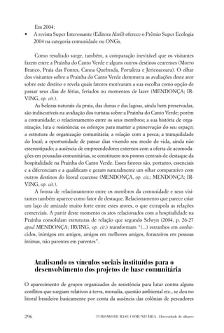Em 2004:
•     A revista Super Interessante (Editora Abril) oferece o Prêmio Super Ecologia
      2004 na categoria comunidade ou ONGs.

     Como resultado surge, também, a comparação inevitável que os visitantes
fazem entre a Prainha do Canto Verde e alguns outros destinos cearenses (Morro
Branco, Praia das Fontes, Canoa Quebrada, Fortaleza e Jericoacoara). O olhar
dos visitantes sobre a Prainha do Canto Verde demonstra as avaliações deste ator
sobre este destino e revela quais fatores motivaram a sua escolha como opção de
passar seus dias de férias, feriados ou momentos de lazer (MENDONÇA; IR-
VING, op. cit.).
     As belezas naturais da praia, das dunas e das lagoas, ainda bem preservadas,
são indiscutíveis na avaliação dos turistas sobre a Prainha do Canto Verde; porém
a comunidade; o relacionamento entre os seus membros; a sua história de orga-
nização, luta e resistência; os esforços para manter a preservação do seu espaço;
a estrutura de organização comunitária; a relação com a pesca; a tranquilidade
do local; a oportunidade de passar dias vivendo seu modo de vida, ainda não
estereotipado; a ausência de empreendedores externos com a oferta de acomoda-
ções em pousadas comunitárias, se constituem nos pontos centrais de destaque da
hospitalidade na Prainha do Canto Verde. Esses fatores são, portanto, essenciais
e a diferenciam e a qualiﬁcam e geram naturalmente um olhar comparativo com
outros destinos do litoral cearense (MENDONÇA, op. cit.; MENDONÇA; IR-
VING, op. cit.).
     A forma de relacionamento entre os membros da comunidade e seus visi-
tantes também aparece como fator de destaque. Relacionamento que parece criar
um laço de amizade muito forte entre estes atores, o que extrapola as relações
comerciais. A partir deste momento os atos relacionados com a hospitalidade na
Prainha consolidam estruturas de relação que segundo Selwyn (2004, p. 26-27
apud MENDONÇA; IRVING, op. cit.) transformam “(...) estranhos em conhe-
cidos, inimigos em amigos, amigos em melhores amigos, forasteiros em pessoas
íntimas, não parentes em parentes”.



      Analisando os vínculos sociais instituídos para o
      desenvolvimento dos projetos de base comunitária

O aparecimento de grupos organizados de resistência para lutar contra alguns
conﬂitos que surgiam relativos à terra, moradia, questão ambiental etc., se deu no
litoral brasileiro basicamente por conta da ausência das colônias de pescadores


296                                TURISMO DE BASE COMUNITÁRIA . Diversidade de olhares
 