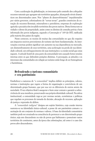 Com a aceleração da globalização, os interesses pelo controle dos cobiçados
recursos naturais que agregam tais territórios aguçados, alcançando níveis dramá-
ticos em determinados casos. Nos “planos de desenvolvimento” impulsionados
por vários governos, colonizadores de “novas terras”, grandes consórcios de ex-
tração de recursos ﬂorestais, mineradores e petroleiros, empresas de exploração
agrícola e pecuária têm invadido territórios dos povos nativos. Desta forma tem-se
violado o direto de propriedade, assim como os direitos de consulta prévia e bem
informada dos povos indígenas, segundo a Convenção nº 169 da OIT, ratiﬁcada
pela maioria dos países da região.
     Neste contexto, os receios de muitas das comunidades no que diz respeito
aos impactos nocivos provenientes do turismo são bem fundamentadas. As inter-
venções externas podem signiﬁcar um aumento na sua dependência no mercado,
um desmembramento de seus territórios, uma aceleração na perda de sua identi-
dade cultural, um enfraquecimento de suas instituições e a coesão social que estas
seguem. A atitude hostil de uma parte da comunidade tem causado fortes tensões
internas entre os que defendem posições distintas. A percepção, as atitudes e os
interesses das comunidades em relação ao turismo estão longe de ser homogêneas
e harmônicas.



     Defendendo o turismo comunitário
     e seu patrimônio

Estabelecer a natureza de “a comunidade” implica deﬁnir os princípios, valores,
normas e instituições que regem a forma de organização e convivência de um
determinado grupo humano, que por sua vez os diferencia de outros atores da
sociedade. O seu objetivo ﬁnal é assegurar o bem-estar comum e garantir a sobre-
vivência de seus membros, preservando sua própria identidade cultural. Na esfera
institucional, a comunidade rege-se por normas sociais, econômicas e políticas
que regulam os processos de tomada de decisão, alocação de recursos, aplicação
de justiça e repressão de delitos.
      A “comunidade indígena” designa um sujeito histórico, cuja coesão interna
sustenta-se na identidade étnico-cultural, a posse de um patrimônio comum e a
aceitação de um conjunto de normas e valores. A base da identidade comunitária
também pode ser enraizada na consciência de pertencer a um determinado grupo
étnico, seja este descendente ou não de povos que habitaram e possuíram vastos
territórios do continente, antes da época das colonizações, tal como é o caso dos
povos afro-descendentes.



28                                TURISMO DE BASE COMUNITÁRIA . Diversidade de olhares
 