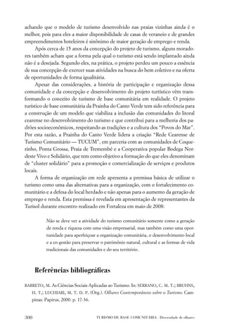 achando que o modelo de turismo desenvolvido nas praias vizinhas ainda é o
melhor, pois para eles a maior disponibilidade de casas de veraneio e de grandes
empreendimentos hoteleiros é sinônimo de maior geração de emprego e renda.
     Após cerca de 15 anos da concepção do projeto de turismo, alguns morado-
res também acham que a forma pela qual o turismo está sendo implantado ainda
não é a desejada. Segundo eles, na prática, o projeto perdeu um pouco a essência
de sua concepção de exercer suas atividades na busca do bem coletivo e na oferta
de oportunidades de forma igualitária.
     Apesar das considerações, a história de participação e organização dessa
comunidade e da concepção e desenvolvimento do projeto turtístico vêm trans-
formando o conceito de turismo de base comunitária em realidade. O projeto
turístico de base comunitária da Prainha do Canto Verde tem sido referência para
a construção de um modelo que viabiliza a inclusão das comunidades do litoral
cearense no desenvolvimento do turismo e que contribui para a melhoria dos pa-
drões socioeconômicos, respeitando as tradições e a cultura dos “Povos do Mar”.
Por esta razão, a Prainha do Canto Verde lidera a criação “Rede Cearense de
Turismo Comunitário — TUCUM”, em parceria com as comunidades de Coque-
rinho, Ponta Grossa, Praia de Tremembé e a Cooperativa popular Bodega Nor-
deste Vivo e Solidário, que tem como objetivo a formação do que eles denominam
de “cluster solidário” para a promoção e comercialização de serviços e produtos
locais.
     A forma de organização em rede apresenta a premissa básica de utilizar o
turismo como uma das alternativas para a organização, com o fortalecimento co-
munitário e a defesa do local herdado e não apenas para o aumento da geração de
emprego e renda. Esta premissa é revelada em apresentação de representantes da
Turisol durante encontro realizado em Fortaleza em maio de 2008:

          Não se deve ver a atividade do turismo comunitário somente como a geração
          de renda e riqueza com uma visão empresarial, mas também como uma opor-
          tunidade para aperfeiçoar a organização comunitária, o desenvolvimento local
          e a co-gestão para preservar o patrimônio natural, cultural e as formas de vida
          tradicionais das comunidades e do seu território.



      Referências bibliográﬁcas

BARRETO, M. As Ciências Sociais Aplicadas ao Turismo. In: SERRANO, C. M. T.; BRUHNS,
   H. T.; LUCHIARI, M. T. D. P. (Org.). Olhares Contemporâneos sobre o Turismo. Cam-
   pinas: Papirus, 2000. p. 17-36.


300                                  TURISMO DE BASE COMUNITÁRIA . Diversidade de olhares
 