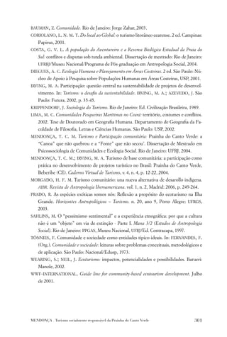 BAUMAN, Z. Comunidade. Rio de Janeiro: Jorge Zahar, 2003.
CORIOLANO, L. N. M. T. Do local ao Global: o turismo litorâneo cearense. 2 ed. Campinas:
    Papirus, 2001.
COSTA, G. V. L. A população do Aventureiro e a Reserva Biológica Estadual da Praia do
    Sul: conﬂitos e disputas sob tutela ambiental. Dissertação de mestrado: Rio de Janeiro:
    UFRRJ/Museu Nacional/Programa de Pós-graduação em Antropologia Social, 2004.
DIEGUES, A. C. Ecologia Humana e Planejamento em Áreas Costeiras. 2 ed. São Paulo: Nú-
    cleo de Apoio à Pesquisa sobre Populações Humanas em Áreas Costeiras, USP, 2001.
IRVING, M. A. Participação: questão central na sustentabilidade de projetos de desenvol-
    vimento. In: Turismo: o desaﬁo da sustentabilidade. IRVING, M. A.; AZEVEDO, J. São
    Paulo: Futura, 2002, p. 35-45.
KRIPPENDORF, J. Sociologia do Turismo. Rio de Janeiro: Ed. Civilização Brasileira, 1989.
LIMA, M. C. Comunidades Pesqueiras Marítimas no Ceará: território, costumes e conﬂitos.
    2002. Tese de Doutorado em Geograﬁa Humana. Departamento de Geograﬁa da Fa-
    culdade de Filosoﬁa, Letras e Ciências Humanas. São Paulo: USP, 2002.
MENDONÇA, T. C. M. Turismo e Participação comunitária: Prainha do Canto Verde: a
    “Canoa” que não quebrou e a “Fonte” que não secou’. Dissertação de Mestrado em
    Psicossociologia de Comunidades e Ecologia Social. Rio de Janeiro: UFRJ, 2004.
MENDONÇA, T. C. M.; IRVING, M. A. Turismo de base comunitária: a participação como
    prática no desenvolvimento de projetos turístico no Brasil: Prainha do Canto Verde,
    Beberibe (CE). Caderno Virtual de Turismo, v. 4, n. 4, p. 12-22, 2004.
MORGADO, H. F. M. Turismo comunitário: una nueva alternativa de desarollo indígena.
    AIBR. Revista de Antropologia Iberoamericana. vol. 1, n. 2, Madrid: 2006, p. 249-264.
PRADO, R. As espécies exóticas somos nós: Reﬂexão a propósito do ecoturismo na Ilha
    Grande. Horizontes Antropológicos – Turismo. n. 20, ano 9, Porto Alegre: UFRGS,
    2003.
SAHLINS, M. O “pessimismo sentimental” e a experiência etnográﬁca: por que a cultura
    não é um “objeto” em via de extinção - Parte I. Mana 3/2 (Estudos de Antropologia
    Social). Rio de Janeiro: PPGAS, Museu Nacional, UFRJ/Ed. Contracapa, 1997.
TÖNNIES, F. Comunidade e sociedade como entidades típico-ideais. In: FERNANDES, F.
    (Org.). Comunidade e sociedade: leituras sobre problemas conceituais, metodológicos e
    de aplicação. São Paulo: Nacional/Edusp, 1973.
WEARING, S.; NEIL, J. Ecoturismo: impactos, potencialidades e possibilidades. Barueri:
    Manole, 2002.
WWF-INTERNATIONAL. Guide line for community-based ecotourism development. Julho
    de 2001.




MENDONÇA . Turismo socialmente responsável da Prainha do Canto Verde                  301
 