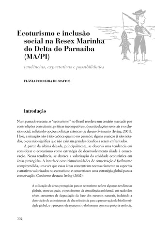 Ecoturismo e inclusão
  social na Resex Marinha
  do Delta do Parnaíba
  (MA/PI)
      tendências, expectativas e possibilidades

      FLÁVIA FERREIRA DE MATTOS




      Introdução

Num passado recente, o “ecoturismo” no Brasil revelava um cenário marcado por
contradições conceituais, práticas incompatíveis, desarticulações setoriais e exclu-
são social, reﬂetindo opções políticas clássicas de desenvolvimento (Irving, 2001).
Hoje, a situação não é tão caótica quanto no passado; alguns avanços já são nota-
dos, o que não signiﬁca que não existam grandes desaﬁos a serem enfrentados.
     A partir da última década, principalmente, se observa uma tendência em
considerar o ecoturismo como estratégia de desenvolvimento aliada à conser-
vação. Nessa tendência, se destaca a valorização da atividade ecoturística em
áreas protegidas. A interface ecoturismo/unidades de conservação é facilmente
compreendida, uma vez que essas áreas concentram necessariamente os aspectos
e atrativos valorizados no ecoturismo e concretizam uma estratégia global para a
conservação. Conforme destaca Irving (2002):

          A utilização de áreas protegidas para o ecoturismo reﬂete algumas tendências
          globais, entre as quais, o crescimento da consciência ambiental, em razão dos
          níveis crescentes de degradação da base dos recursos naturais, incluindo a
          destruição de ecossistemas de alta relevância para a preservação da biodiversi-
          dade global, e o processo de reencontro do homem com sua própria essência,



302
 