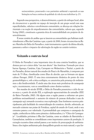 socioeconômico, preservando o seu patrimônio ambiental e superando as suas
             limitações na busca contínua da qualidade de vida de seus indivíduos (p. 27).


     Segundo essa perspectiva, o desenvolvimento, a partir do enfoque local, além
de circunscrever a questão no espaço de inserção de um grupo social com suas
especiﬁcidades, valoriza o envolvimento comunitário, se alicerça em relações ho-
rizontais e na noção de empoderamento das comunidades, valores que, segundo
Irving (2002), constituem a garantia ética de sustentabilidade em projetos de de-
senvolvimento.
     É nesse cenário de análise que se inserem as comunidades que habitam tradi-
cionalmente a Ilha das Canárias e que, a partir de 2000, foram circunscritas na Re-
sex Marinha do Delta do Parnaíba e, mais intensamente a partir da última década,
passaram a sofrer o impacto da valorização da região no cenário turístico.



      Visitando o contexto local

O Delta do Parnaíba é uma importante área da zona costeira brasileira, que se
destaca por ser o único delta “em mar aberto” das Américas. Formado por cinco
barras (Igaraçu, Canárias, Caju, Carrapato ou Melancieira e Tutóia), a partir do
rio Parnaíba, divisor natural dos estados do Piauí e do Maranhão, é composto por
mais de 75 ilhas, classiﬁcadas como ilhas de aluvião, que se formam em águas
calmas (Savaget, 2002). É uma área extremamente dinâmica do ponto de vista
geomorfológico e, sob a ótica ecológica, se caracteriza pela presença de endemis-
mos e alta biodiversidade. É ainda uma das áreas mais produtivas do caranguejo
uçá e, recentemente, vem se consolidando como destino turístico.
      Em meados do século XVIII, o Delta do Parnaíba presenciou o ciclo da car-
ne-seca e, a partir do século XX, a exploração agroextrativista da carnaúba (ZEE
do Baixo Parnaíba, 2002). Há alguns anos a região passou a enfrentar um grave
problema socioambiental: o aumento do número de pessoas dedicadas à cata do
caranguejo uçá, tornando excessiva a sua exploração. Esse fenômeno ocorreu prin-
cipalmente pela facilidade de comercialização do crustáceo, devido, sobretudo, ao
mercado existente nas praias de Fortaleza, capital do estado do Ceará, onde o seu
consumo passou a ser valorizado. A personalidade que comprava o caranguejo da
região, conhecida no delta como pioneira e desbravadora, é o “Chico do Carangue-
jo”. Localidades próximas à Ilha das Canárias, como as cidades de Barreirinha e
Carnaubeiras, também se consolidaram como importantes centros de produção. A
extração excessiva desse animal passou a ser motivo de preocupação de ambienta-
listas e dos órgãos ambientais pelo desequilíbrio gerado no meio natural, o que for-


MATTOS . Ecoturismo e inclusão social na Resex Marinha do Delta do Parnaíba (MA/PI)      305
 