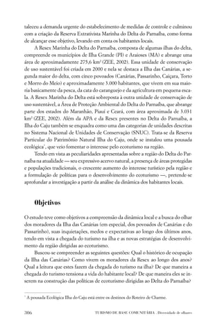 taleceu a demanda urgente do estabelecimento de medidas de controle e culminou
com a criação da Reserva Extrativista Marinha do Delta do Parnaíba, como forma
de alcançar esse objetivo, levando em conta os habitantes locais.
     A Resex Marinha do Delta do Parnaíba, composta de algumas ilhas do delta,
compreende os municípios de Ilha Grande (PI) e Araioses (MA) e abrange uma
área de aproximadamente 275,6 km2 (ZEE, 2002). Essa unidade de conservação
de uso sustentável foi criada em 2000 e nela se destaca a Ilha das Canárias, a se-
gunda maior do delta, com cinco povoados (Canárias, Passarinho, Caiçara, Torto
e Morro do Meio) e aproximadamente 3.000 habitantes, que vivem em sua maio-
ria basicamente da pesca, da cata do caranguejo e da agricultura em pequena esca-
la. A Resex Marinha do Delta está sobreposta à outra unidade de conservação de
uso sustentável, a Área de Proteção Ambiental do Delta do Parnaíba, que abrange
parte dos estados do Maranhão, Piauí e Ceará, com área aproximada de 3.031
km2 (ZEE, 2002). Além da APA e da Resex presentes no Delta do Parnaíba, a
Ilha do Caju também se enquadra como uma das categorias de unidades descritas
no Sistema Nacional de Unidades de Conservação (SNUC). Trata-se da Reserva
Particular do Patrimônio Natural Ilha do Caju, onde se instalou uma pousada
ecológica*, que veio fomentar o interesse pelo ecoturismo na região.
     Tendo em vista as peculiaridades apresentadas sobre a região do Delta do Par-
naíba na atualidade — seu expressivo acervo natural, a presença de áreas protegidas
e populações tradicionais, o crescente aumento do interesse turístico pela região e
a formulação de políticas para o desenvolvimento do ecoturismo —, pretende-se
aprofundar a investigação a partir da análise da dinâmica dos habitantes locais.



        Objetivos

O estudo teve como objetivos a compreensão da dinâmica local e a busca do olhar
dos moradores da Ilha das Canárias (em especial, dos povoados de Canárias e do
Passarinho), suas inquietações, medos e expectativas ao longo dos últimos anos,
tendo em vista a chegada do turismo na ilha e as novas estratégias de desenvolvi-
mento da região dirigidas ao ecoturismo.
     Buscou-se compreender as seguintes questões: Qual o histórico de ocupação
da Ilha das Canárias? Como vivem os moradores da Resex ao longo dos anos?
Qual a leitura que estes fazem da chegada do turismo na ilha? De que maneira a
chegada do turismo tensiona a vida do habitante local? De que maneira eles se in-
serem na construção das políticas de ecoturismo dirigidas ao Delta do Parnaíba?

*
    A pousada Ecológica Ilha do Caju está entre os destinos do Roteiro de Charme.


306                                      TURISMO DE BASE COMUNITÁRIA . Diversidade de olhares
 