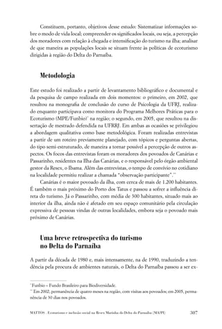 Constituem, portanto, objetivos desse estudo: Sistematizar informações so-
bre o modo de vida local; compreender os signiﬁcados locais, ou seja, a percepção
dos moradores com relação à chegada e intensiﬁcação do turismo na ilha; analisar
de que maneira as populações locais se situam frente às políticas de ecoturismo
dirigidas à região do Delta do Parnaíba.



      Metodologia

Este estudo foi realizado a partir de levantamento bibliográﬁco e documental e
da pesquisa de campo realizada em dois momentos: o primeiro, em 2002, que
resultou na monograﬁa de conclusão do curso de Psicologia da UFRJ, realiza-
do enquanto participava como monitora do Programa Melhores Práticas para o
Ecoturismo (MPE/Funbio)* na região; o segundo, em 2005, que resultou na dis-
sertação de mestrado defendida na UFRRJ. Em ambas as ocasiões se privilegiou
a abordagem qualitativa como base metodológica. Foram realizadas entrevistas
a partir de um roteiro previamente planejado, com tópicos e perguntas abertas,
do tipo semi-estruturado, de maneira a tornar possível a percepção de outros as-
pectos. Os focos das entrevistas foram os moradores dos povoados de Canárias e
Passarinho, residentes na Ilha das Canárias, e o responsável pelo órgão ambiental
gestor da Resex, o Ibama. Além das entrevistas, o tempo de convívio no cotidiano
na localidade permitiu realizar a chamada “observação participante”.**
     Canárias é o maior povoado da ilha, com cerca de mais de 1.200 habitantes.
É também o mais próximo do Porto dos Tatus e passou a sofrer a inﬂuência di-
reta do turismo. Já o Passarinho, com média de 300 habitantes, situado mais ao
interior da ilha, ainda não é afetado em seu espaço comunitário pela circulação
expressiva de pessoas vindas de outras localidades, embora seja o povoado mais
próximo de Canárias.



      Uma breve retrospectiva do turismo
      no Delta do Parnaíba
A partir da década de 1980 e, mais intensamente, na de 1990, traduzindo a ten-
dência pela procura de ambientes naturais, o Delta do Parnaíba passou a ser ex-


*
 Funbio – Fundo Brasileiro para Biodiversidade.
**
  Em 2002, permanência de quatro meses na região, com visitas aos povoados; em 2005, perma-
nência de 30 dias nos povoados.


MATTOS . Ecoturismo e inclusão social na Resex Marinha do Delta do Parnaíba (MA/PI)   307
 