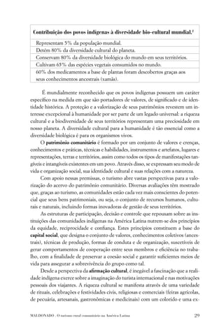 Contribuição dos povos indígenas à diversidade bio-cultural mundial.2
   Representam 5% da população mundial.
   Detém 80% da diversidade cultural do planeta.
   Conservam 80% da diversidade biológica do mundo em seus territórios.
   Cultivam 65% das espécies vegetais consumidos no mundo.
   60% dos medicamentos a base de plantas foram descobertos graças aos
   seus conhecimentos ancestrais (xamãs).

       É mundialmente reconhecido que os povos indígenas possuem um caráter
especíﬁco na medida em que são portadores de valores, de signiﬁcado e de iden-
tidade histórica. A proteção e a valorização de seus patrimônios revestem um in-
teresse excepcional à humanidade por ser parte de um legado universal: a riqueza
cultural e a biodiversidade de seus territórios representam uma preciosidade em
nosso planeta. A diversidade cultural para a humanidade é tão essencial como a
diversidade biológica é para os organismos vivos.
      O patrimônio comunitário é formado por um conjunto de valores e crenças,
conhecimentos e práticas, técnicas e habilidades, instrumentos e artefatos, lugares e
representações, terras e territórios, assim como todos os tipos de manifestações tan-
gíveis e intangíveis existentes em um povo. Através disso, se expressam seu modo de
vida e organização social, sua identidade cultural e suas relações com a natureza.
      Com apoio nessas premissas, o turismo abre vastas perspectivas para a valo-
rização do acervo do patrimônio comunitário. Diversas avaliações têm mostrado
que, graças ao turismo, as comunidades estão cada vez mais conscientes do poten-
cial que seus bens patrimoniais, ou seja, o conjunto de recursos humanos, cultu-
rais e naturais, incluindo formas inovadoras de gestão de seus territórios.
      As estruturas de participação, decisão e controle que repousam sobre as ins-
tituições das comunidades indígenas na América Latina nutrem-se dos princípios
da equidade, reciprocidade e conﬁança. Estes princípios constituem a base do
capital social, que designa o conjunto de valores, conhecimentos coletivos (ances-
trais), técnicas de produção, formas de conduta e de organização, suscetíveis de
gerar comportamentos de cooperação entre seus membros e eﬁciência no traba-
lho, com a ﬁnalidade de preservar a coesão social e garantir suﬁcientes meios de
vida para assegurar a sobrevivência do grupo como tal.
      Desde a perspectiva da aﬁrmação cultural, é inegável a fascinação que a reali-
dade indígena exerce sobre a imaginação do turista internacional e nas motivações
pessoais dos viajantes. A riqueza cultural se manifesta através de uma variedade
de rituais, celebrações e festividades civis, religiosas e comerciais (feiras agrícolas,
de pecuária, artesanais, gastronômicas e medicinais) com um colorido e uma ex-


MALDONADO . O turismo rural comunitário na América Latina                            29
 