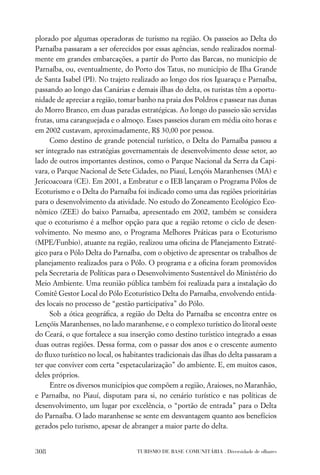plorado por algumas operadoras de turismo na região. Os passeios ao Delta do
Parnaíba passaram a ser oferecidos por essas agências, sendo realizados normal-
mente em grandes embarcações, a partir do Porto das Barcas, no município de
Parnaíba, ou, eventualmente, do Porto dos Tatus, no município de Ilha Grande
de Santa Isabel (PI). No trajeto realizado ao longo dos rios Iguaraçu e Parnaíba,
passando ao longo das Canárias e demais ilhas do delta, os turistas têm a oportu-
nidade de apreciar a região, tomar banho na praia dos Poldros e passear nas dunas
do Morro Branco, em duas paradas estratégicas. Ao longo do passeio são servidas
frutas, uma caranguejada e o almoço. Esses passeios duram em média oito horas e
em 2002 custavam, aproximadamente, R$ 30,00 por pessoa.
     Como destino de grande potencial turístico, o Delta do Parnaíba passou a
ser integrado nas estratégias governamentais de desenvolvimento desse setor, ao
lado de outros importantes destinos, como o Parque Nacional da Serra da Capi-
vara, o Parque Nacional de Sete Cidades, no Piauí, Lençóis Maranhenses (MA) e
Jericoacoara (CE). Em 2001, a Embratur e o IEB lançaram o Programa Pólos de
Ecoturismo e o Delta do Parnaíba foi indicado como uma das regiões prioritárias
para o desenvolvimento da atividade. No estudo do Zoneamento Ecológico Eco-
nômico (ZEE) do baixo Parnaíba, apresentado em 2002, também se considera
que o ecoturismo é a melhor opção para que a região retome o ciclo de desen-
volvimento. No mesmo ano, o Programa Melhores Práticas para o Ecoturismo
(MPE/Funbio), atuante na região, realizou uma oﬁcina de Planejamento Estraté-
gico para o Pólo Delta do Parnaíba, com o objetivo de apresentar os trabalhos de
planejamento realizados para o Pólo. O programa e a oﬁcina foram promovidos
pela Secretaria de Políticas para o Desenvolvimento Sustentável do Ministério do
Meio Ambiente. Uma reunião pública também foi realizada para a instalação do
Comitê Gestor Local do Pólo Ecoturístico Delta do Parnaíba, envolvendo entida-
des locais no processo de “gestão participativa” do Pólo.
     Sob a ótica geográﬁca, a região do Delta do Parnaíba se encontra entre os
Lençóis Maranhenses, no lado maranhense, e o complexo turístico do litoral oeste
do Ceará, o que fortalece a sua inserção como destino turístico integrado a essas
duas outras regiões. Dessa forma, com o passar dos anos e o crescente aumento
do ﬂuxo turístico no local, os habitantes tradicionais das ilhas do delta passaram a
ter que conviver com certa “espetacularização” do ambiente. E, em muitos casos,
deles próprios.
     Entre os diversos municípios que compõem a região, Araioses, no Maranhão,
e Parnaíba, no Piauí, disputam para si, no cenário turístico e nas políticas de
desenvolvimento, um lugar por excelência, o “portão de entrada” para o Delta
do Parnaíba. O lado maranhense se sente em desvantagem quanto aos benefícios
gerados pelo turismo, apesar de abranger a maior parte do delta.


308                                TURISMO DE BASE COMUNITÁRIA . Diversidade de olhares
 
