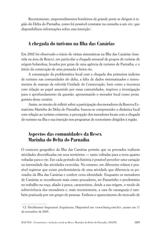 Recentemente, empreendimentos hoteleiros de grande porte se dirigem à re-
gião do Delta do Parnaíba, como foi possível constatar na consulta a um site, que
disponibilizou informações sobre esta intenção*.



      A chegada do turismo na Ilha das Canárias

Em 2002 foi observado o início de visitas sistemáticas na Ilha das Canárias (inse-
rida na área da Resex), em particular a chegada semanal de grupos de turistas de
origem holandesa, levados por guias de uma agência de turismo de Parnaíba, e o
início da construção de uma pousada à beira-rio.
      A constatação da problemática local com a chegada dos primeiros indícios
de turismo nas comunidades do delta, a falta de dados sistematizados e instru-
mentos de manejo da referida Unidade de Conservação, bem como a incerteza
com relação ao papel assumido por essas comunidades, inspirou a investigação
para o aprofundamento da questão, apresentando o morador local como prota-
gonista desse cenário.
      Assim, no intuito de reﬂetir sobre a participação dos moradores da Reserva Ex-
trativista Marinha do Delta do Parnaíba, buscou-se compreender a dinâmica local
com relação ao turismo existente; a percepção dos moradores locais com a chegada
do turismo na ilha e sua inserção nos programas de ecoturismo dirigidos à região.



      Aspectos das comunidades da Resex
      Marinha do Delta do Parnaíba
O contexto geográﬁco da Ilha das Canárias permite que os povoados realizem
atividades diversiﬁcadas em seus territórios — tanto voltadas para a terra quanto
voltadas para o rio. Em cada período da história é possível perceber uma variação
na intensidade das atividades exercidas. No entanto, em diferentes relatos é pos-
sível registrar que existe predominância de uma atividade que diferencia os po-
voados da Ilha das Canárias e confere certa identidade. Enquanto os moradores
de Canárias se reconhecem mais como pescadores, no Passarinho o predomínio
no trabalho na roça, aliado à pesca, caracterizou, desde a sua origem, o modo de
sobrevivência dos moradores e, mais recentemente, a cata do caranguejo é tam-
bém praticada por um grupo de pessoas. Embora o aparecimento do mercado de


*
 Cf. Hochheimer Imperatori Arquitetura. Disponível em <www.hiarq.com.br>, acesso em 17
de novembro de 2005.


MATTOS . Ecoturismo e inclusão social na Resex Marinha do Delta do Parnaíba (MA/PI)   309
 