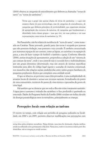(2003) observa as categorias de entendimento que deﬁnem as chamadas “terras de
santo” ou “terras de santíssima”:

             Terras que o grupo não apenas chama de terras de santíssima – e aqui não
             estamos diante de pura terminologia, mas de categorias de entendimento, de
             categorias que deﬁnem princípios de territorialidade, que organizam sistemas
             de apropriação dos recursos da natureza, de categorias que fundamentam a
             identidade étnica desses grupos – mas que vive, em suas práticas e em suas
             representações como terras de santíssimo (p. 39).


      No Passarinho, não há relatos de incidência de “terra de santo”, como nome-
ada em Canárias. Neste povoado, grande parte das terras é ocupada por pessoas
que não possuem titulação, mas possuem o seu cercado. É também caracterizada
por inúmeros espaços de uso comum, como as lagoas, as cacimbas e os espaços de
pesca, a área de lazer (campo de futebol) e também a igreja. Conforme Almeida
(2006), nestas situações de apossamentos, prepondera a adoção de um “sistema de
uso comum da terra”, onde o seu controle não é exercido livre e individualmente
por um grupo doméstico determinado, mas sim através de normas especíﬁcas
instituídas para além do código legal vigente e acatadas de maneira consensual,
nos meandros das relações sociais estabelecidas entre vários grupos familiares de
pequenos produtores diretos que compõem uma unidade social.
      O que se observa, ao percorrer esses dois povoados, é uma multiplicidade de
arranjos locais de domínio e acesso aos recursos naturais, formalizados do ponto
de vista comunitário, invisíveis do ponto de vista técnico e ignorados do ponto de
vista legal.
      Há também que se destacar que em toda a ilha não existe tratamento sanitário.
A água para o consumo é retirada das cacimbas e o lixo produzido é queimado ou
enterrado. Dados do Programa Saúde da Família (2006) revelam um índice elevado
de doenças parasitológicas entre os moradores, principalmente as crianças.



      Percepções locais com relação ao turismo

O recorte no tempo, com relação aos períodos de pesquisa realizados na locali-
dade, em 2002 e em 2005, permitiu observar modiﬁcações nas percepções com


terras feita pelos próprios moradores. Nessa divisão, uma área foi destinada à Igreja católica,
sendo reconhecida como pertencente a São José. Nessa área, onde se encontra a maior parte dos
domicílios, não se compra ou vende terreno.


MATTOS . Ecoturismo e inclusão social na Resex Marinha do Delta do Parnaíba (MA/PI)       311
 