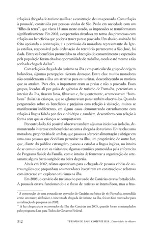 relação à chegada do turismo na ilha e a construção de uma pousada. Com relação
à pousada*, construída por pessoas vindas de São Paulo em sociedade com um
“ﬁlho da terra”, que viveu 15 anos neste estado, as impressões se transformaram
signiﬁcativamente. Em 2002, a expectativa circulava em torno das promessas com
relação aos benefícios que poderia trazer para o povoado. Um abaixo-assinado foi
feito apoiando a construção, e a permissão da moradora representante da Igre-
ja católica, responsável pela ordenação do território pertencente a São José, foi
dada. Entre os benefícios prometidos na obtenção do consentimento e esperados
pela população foram citados: oportunidade de trabalho, escola e até mesmo a tão
sonhada chegada da luz**.
      Com relação à chegada do turismo na ilha e em particular do grupo de origem
holandesa, algumas percepções tiveram destaque. Entre elas: muitos moradores
não consideravam a ilha um atrativo para os turistas, desconhecendo os motivos
que os atraíam. Para eles, o importante eram as praias e não o povoado. Esses
grupos, levados ali por guias de agências de turismo de Parnaíba, percorriam o
interior da ilha, tiravam fotos, ﬁlmavam e, frequentemente, arremessavam “bom-
bons” (balas) às crianças, que se aglomeravam para também observá-los. Quando
perguntados sobre os benefícios e prejuízos com relação à visitação, muitos se
manifestaram indiferentes, em alguns casos demonstrando estranhamento com
relação à língua falada por eles e o biótipo e, também, desconforto com relação à
forma com que as crianças se comportavam.
      Por outro lado, foi possível observar também algumas iniciativas isoladas, de-
monstrando interesse em beneﬁciar-se com a chegada do turismo. Entre elas: uma
moradora, proprietária de um bar, que passou a oferecer alimentação e abrigar em
uma casa pessoas que decidiam pernoitar na ilha; um proprietário de outro bar,
que, diante do público estrangeiro, passou a estudar a língua inglesa, no intuito
de se comunicar com os visitantes; algumas reuniões promovidas pela enfermeira
do Programa Saúde da Família, com o intuito de fomentar a organização do arte-
sanato; alguns bares surgindo na beira da praia.
      Ainda em 2002, relatos apontavam para a chegada de pessoas vindas de ou-
tras regiões que propunham aos moradores investirem em construções e reformas
com interesse em explorar o turismo na ilha.
      Em 2005, o cenário do turismo no povoado de Canárias estava fortalecido.
A pousada estava funcionando e o ﬂuxo de turistas se intensiﬁcou, mas a frus-

*
   A construção de uma pousada no povoado de Canárias na beira do rio Parnaíba, entendida
como um marco simbólico e concreto da chegada do turismo na ilha, foi um fato motivador para
a realização da pesquisa em 2002.
**
   A luz chegou para os povoados da Ilha das Canárias em 2005, quando foram contemplados
pelo programa Luz para Todos do Governo Federal.


312                                   TURISMO DE BASE COMUNITÁRIA . Diversidade de olhares
 