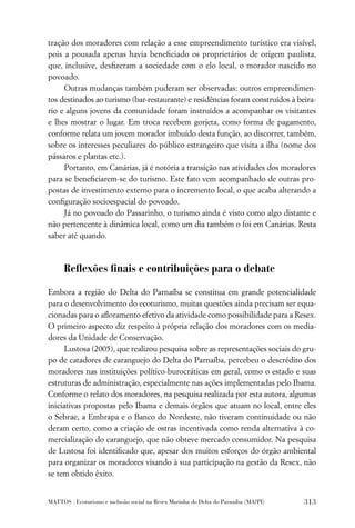 tração dos moradores com relação a esse empreendimento turístico era visível,
pois a pousada apenas havia beneﬁciado os proprietários de origem paulista,
que, inclusive, desﬁzeram a sociedade com o elo local, o morador nascido no
povoado.
     Outras mudanças também puderam ser observadas: outros empreendimen-
tos destinados ao turismo (bar-restaurante) e residências foram construídos à beira-
rio e alguns jovens da comunidade foram instruídos a acompanhar os visitantes
e lhes mostrar o lugar. Em troca recebem gorjeta, como forma de pagamento,
conforme relata um jovem morador imbuído desta função, ao discorrer, também,
sobre os interesses peculiares do público estrangeiro que visita a ilha (nome dos
pássaros e plantas etc.).
     Portanto, em Canárias, já é notória a transição nas atividades dos moradores
para se beneﬁciarem-se do turismo. Este fato vem acompanhado de outras pro-
postas de investimento externo para o incremento local, o que acaba alterando a
conﬁguração socioespacial do povoado.
     Já no povoado do Passarinho, o turismo ainda é visto como algo distante e
não pertencente à dinâmica local, como um dia também o foi em Canárias. Resta
saber até quando.



      Reﬂexões ﬁnais e contribuições para o debate

Embora a região do Delta do Parnaíba se constitua em grande potencialidade
para o desenvolvimento do ecoturismo, muitas questões ainda precisam ser equa-
cionadas para o aﬂoramento efetivo da atividade como possibilidade para a Resex.
O primeiro aspecto diz respeito à própria relação dos moradores com os media-
dores da Unidade de Conservação.
      Lustosa (2005), que realizou pesquisa sobre as representações sociais do gru-
po de catadores de caranguejo do Delta do Parnaíba, percebeu o descrédito dos
moradores nas instituições político-burocráticas em geral, como o estado e suas
estruturas de administração, especialmente nas ações implementadas pelo Ibama.
Conforme o relato dos moradores, na pesquisa realizada por esta autora, algumas
iniciativas propostas pelo Ibama e demais órgãos que atuam no local, entre eles
o Sebrae, a Embrapa e o Banco do Nordeste, não tiveram continuidade ou não
deram certo, como a criação de ostras incentivada como renda alternativa à co-
mercialização do caranguejo, que não obteve mercado consumidor. Na pesquisa
de Lustosa foi identiﬁcado que, apesar dos muitos esforços do órgão ambiental
para organizar os moradores visando à sua participação na gestão da Resex, não
se tem obtido êxito.


MATTOS . Ecoturismo e inclusão social na Resex Marinha do Delta do Parnaíba (MA/PI)   313
 