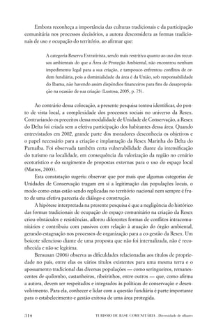 Embora reconheça a importância das culturas tradicionais e da participação
comunitária nos processos decisórios, a autora desconsidera as formas tradicio-
nais de uso e ocupação do território, ao aﬁrmar que:

          A categoria Reserva Extrativista, sendo mais restritiva quanto ao uso dos recur-
          sos ambientais do que a Área de Proteção Ambiental, não encontrou nenhum
          impedimento legal para a sua criação, e tampouco enfrentou conﬂitos de or-
          dem fundiária, pois a dominialidade da área é da União, sob responsabilidade
          do Ibama, não havendo assim dispêndios ﬁnanceiros para ﬁns de desapropria-
          ção na ocasião de sua criação (Lustosa, 2005, p. 75).


     Ao contrário dessa colocação, a presente pesquisa tentou identiﬁcar, do pon-
to de vista local, a complexidade dos processos sociais no universo da Resex.
Contrariando os preceitos dessa modalidade de Unidade de Conservação, a Resex
do Delta foi criada sem a efetiva participação dos habitantes dessa área. Quando
entrevistados em 2002, grande parte dos moradores desconhecia os objetivos e
o papel necessário para a criação e implantação da Resex Marinha do Delta do
Parnaíba. Foi observada também certa vulnerabilidade diante da intensiﬁcação
do turismo na localidade, em consequência da valorização da região no cenário
ecoturístico e do surgimento de propostas externas para o uso do espaço local
(Mattos, 2003).
     Esta constatação sugeriu observar que por mais que algumas categorias de
Unidades de Conservação tragam em si a legitimação das populações locais, o
modo como estas estão sendo replicadas no território nacional nem sempre é fru-
to de uma efetiva parceria de diálogo e construção.
     A hipótese interpretada na presente pesquisa é que a negligência do histórico
das formas tradicionais de ocupação do espaço comunitário na criação da Resex
criou obstáculos e resistências, aﬂorou diferentes formas de conﬂitos intracomu-
nitários e contribuiu com passivos com relação à atuação do órgão ambiental,
gerando estagnação nos processos de organização para a co-gestão da Resex. Um
boicote silencioso diante de uma proposta que não foi internalizada, não é reco-
nhecida e não se legitima.
     Bensusan (2006) observa as diﬁculdades relacionadas aos títulos de proprie-
dade no país, entre elas os vários títulos existentes para uma mesma terra e o
apossamento tradicional das diversas populações — como seringueiros, remanes-
centes de quilombo, castanheiros, ribeirinhos, entre outros — que, como aﬁrma
a autora, devem ser respeitados e integrados às políticas de conservação e desen-
volvimento. Para ela, conhecer e lidar com a questão fundiária é parte importante
para o estabelecimento e gestão exitosa de uma área protegida.


314                                 TURISMO DE BASE COMUNITÁRIA . Diversidade de olhares
 