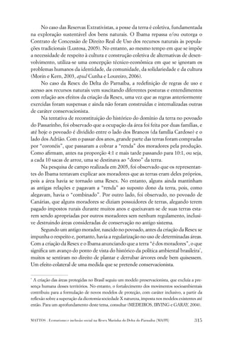 No caso das Reservas Extrativistas, a posse da terra é coletiva, fundamentada
na exploração sustentável dos bens naturais. O Ibama repassa e/ou outorga o
Contrato de Concessão de Direito Real de Uso dos recursos naturais às popula-
ções tradicionais (Lustosa, 2005). No entanto, ao mesmo tempo em que se impõe
a necessidade de respeito à cultura e construção coletiva de alternativas de desen-
volvimento, utiliza-se uma concepção técnico-econômica em que se ignoram os
problemas humanos da identidade, da comunidade, da solidariedade e da cultura
(Morin e Kern, 2003, apud Cunha e Loureiro, 2006).
     No caso da Resex do Delta do Parnaíba, a redeﬁnição de regras de uso e
acesso aos recursos naturais vem suscitando diferentes posturas e entendimentos
com relação aos efeitos da criação da Resex, uma vez que as regras anteriormente
exercidas foram suspensas e ainda não foram construídas e internalizadas outras
de caráter conservacionista.
     Na tentativa de reconstituição do histórico do domínio da terra no povoado
do Passarinho, foi observado que a ocupação da área foi feita por duas famílias, e
até hoje o povoado é dividido entre o lado dos Brancos (da família Cardoso) e o
lado dos Adrião. Com o passar dos anos, grande parte das terras foram compradas
por “coronéis”, que passaram a cobrar a “renda” dos moradores pela produção.
Como aﬁrmam, antes na proporção 4:1 e mais tarde passando para 10:1, ou seja,
a cada 10 sacas de arroz, uma se destinava ao “dono” da terra.
     Na pesquisa de campo realizada em 2005, foi observado que os representan-
tes do Ibama tentavam explicar aos moradores que as terras eram deles próprios,
pois a área havia se tornado uma Resex. No entanto, alguns ainda mantinham
as antigas relações e pagavam a “renda” ao suposto dono da terra, pois, como
alegavam, havia o “combinado”. Por outro lado, foi observado, no povoado de
Canárias, que alguns moradores se diziam possuidores de terras, alegando terem
pagado impostos rurais durante muitos anos e queixavam-se de suas terras esta-
rem sendo apropriadas por outros moradores sem nenhum regulamento, inclusi-
ve destruindo áreas consideradas de conservação no antigo sistema.
     Segundo um antigo morador, nascido no povoado, antes da criação da Resex se
impunha o respeito e, portanto, havia a regularização no uso de determinadas áreas.
Com a criação da Resex e o Ibama anunciando que a terra “é dos moradores”, o que
signiﬁca um avanço do ponto de vista do histórico da política ambiental brasileira*,
muitos se sentiram no direito de plantar e derrubar árvores onde bem quisessem.
Um efeito colateral de uma medida que se pretende conservacionista.

*
 A criação das áreas protegidas no Brasil seguiu um modelo preservacionista, que excluía a pre-
sença humana desses territórios. No entanto, o fortalecimento dos movimentos socioambientais
contribuiu para a formulação de novos modelos de proteção, com caráter inclusivo, a partir da
reﬂexão sobre a superação da dicotomia sociedade X natureza, imposta nos modelos existentes até
então. Para um aprofundamento deste tema, consultar (MEDEIROS, IRVING e GARAY, 2004).


MATTOS . Ecoturismo e inclusão social na Resex Marinha do Delta do Parnaíba (MA/PI)       315
 