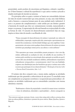 pressividade, sendo produto do sincretismo pré-hispânico, colonial e republica-
no. O fator humano e cultural da experiência é o que cativa o turista e precede a
simples motivação de imersão na natureza.
     Os princípios sobre os quais o turismo se baseia nas comunidades derivam
da visão do mundo (cosmovisão) que estas possuem, ou seja, uma visão holística
onde o homem e a natureza formam parte de uma unidade total e indivisível. A
terra e as pessoas são complementares e estão unidas por um destino: garantir
a harmonia do mundo que deve ser constantemente recriada, transcendendo o
tempo e as pessoas. A regeneração da vida está baseada na reciprocidade de todas
as formas de vida*. O conceito de desenvolvimento sustentável, hoje em voga,
inspira-se desta visão do mundo e sua ﬁlosoﬁa de vida.

            “Nossa concepção de desenvolvimento do turismo é sustentado nos valores de
            solidariedade, cooperação, respeito pela vida, conservação e aproveitamento sus-
            tentável dos ecossistemas e da diversidade biológica que estes englobam. Conse-
            quentemente, nós somos contra qualquer desenvolvimento do turismo em nossos
            territórios que prejudique nossos povos, sua cultura e o meio ambiente.”


            “Nós esperamos que nossas comunidades possam prosperar e viver com dig-
            nidade, melhorando as condições de vida e de trabalho de seus membros. O
            turismo pode contribuir na concretização desta aspiração na medida em que ﬁ-
            zermos dele uma atividade socialmente solidária, ambientalmente responsável,
            culturalmente enriquecedora e economicamente viável. Com esta ﬁnalidade,
            exigimos uma distribuição justa dos benefícios que gera o turismo entre todos
            os atores que participam de seu desenvolvimento.” Declaração de San José sobre
            o Turismo Rural Comunitário, Arts. 1 e 2.


     O turismo não deve competir nem, e menos ainda, suplantar as atividades
tradicionais que têm garantido a sobrevivência de tais povos. É concebida como
um complemento ao progresso econômico e ocupacional para potencializar e di-
namizar as atividades tradicionais que as comunidades controlam com imensa
sabedoria e maestria.

            “Reaﬁrmamos o direito de propriedade e controle de nossas terras e territórios
            – fonte de subsistência, identidade e espiritualidade –, direito consagrado na


*
 Nos contextos regionais, nacionais e locais, o autor deste artigo pôde veriﬁcar a presença desta
visão nas esferas públicas, domésticas e pessoais dos povos nativos, Maias, Quechua, Aymara e
Mapuche.


30                                      TURISMO DE BASE COMUNITÁRIA . Diversidade de olhares
 
