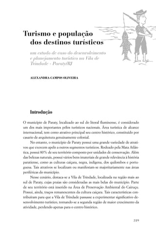Turismo e população
  dos destinos turísticos
     um estudo de caso do desenvolvimento
     e planejamento turístico na Vila de
     Trindade - Paraty/RJ

     ALEXANDRA CAMPOS OLIVEIRA




     Introdução

O município de Paraty, localizado ao sul do litoral ﬂuminense, é considerado
um dos mais importantes pólos turísticos nacionais. Área turística de alcance
internacional, tem como atrativo principal seu centro histórico, constituído por
casario de arquitetura genuinamente colonial.
      No entanto, o município de Paraty possui uma grande variedade de atrati-
vos que exercem apelo a outros segmentos turísticos. Rodeado pela Mata Atlân-
tica, possui 80% de seu território composto por unidades de conservação. Além
das belezas naturais, possui vários bens imateriais de grande relevância à história
paratiense, como as culturas caiçara, negra, indígena, dos quilombos e portu-
guesa. Tais atrativos se localizam ou manifestam-se majoritariamente nas áreas
periféricas do município.
      Nesse cenário, destaca-se a Vila de Trindade, localizada na região mais ao
sul de Paraty, cujas praias são consideradas as mais belas do município. Parte
de seu território está inserido na Área de Preservação Ambiental do Cairuçu.
Possui, ainda, traços remanescentes da cultura caiçara. Tais características con-
tribuíram para que a Vila de Trindade passasse a experimentar signiﬁcativo de-
senvolvimento turístico, tornando-se a segunda região de maior crescimento da
atividade, perdendo apenas para o centro histórico.


                                                                               319
 