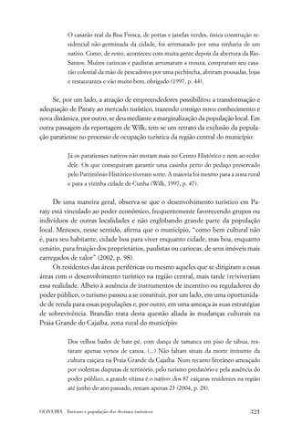 O casarão real da Rua Fresca, de portas e janelas verdes, única construção re-
             sidencial não-germinada da cidade, foi arrematado por uma ninharia de um
             nativo. Como, de resto, aconteceu com muita gente depois da abertura da Rio-
             Santos. Muitos cariocas e paulistas arrumaram a trouxa, compraram seu casa-
             rão colonial da mão de pescadores por uma pechincha, abriram pousadas, lojas
             e restaurantes e vão muito bem, obrigado (1997, p. 44).


     Se, por um lado, a atração de empreendedores possibilitou a transformação e
adequação de Paraty ao mercado turístico, trazendo consigo novo conhecimento e
nova dinâmica, por outro, se deu mediante a marginalização da população local. Em
outra passagem da reportagem de Wilk, tem-se um retrato da exclusão da popula-
ção paratiense no processo de ocupação turística da região central do município:

             Já os paratienses nativos não moram mais no Centro Histórico e nem ao redor
             dele. Os que conseguiram garantir uma casinha perto do pedaço preservado
             pelo Patrimônio Histórico tiveram sorte. A maioria foi mesmo para a zona rural
             e para a vizinha cidade de Cunha (Wilk, 1997, p. 47).


     De uma maneira geral, observa-se que o desenvolvimento turístico em Pa-
raty está vinculado ao poder econômico, frequentemente favorecendo grupos ou
indivíduos de outras localidades e não englobando grande parte da população
local. Meneses, nesse sentido, aﬁrma que o município, “como bem cultural não
é, para seu habitante, cidade boa para viver enquanto cidade, mas boa, enquanto
cenário, para fruição dos proprietários, paulistas ou cariocas, de seus imóveis mais
carregados de valor” (2002, p. 98).
     Os residentes das áreas periféricas ou mesmo aqueles que se dirigiram a essas
áreas com o desenvolvimento turístico na região central, mais tarde (re)viveriam
essa realidade. Alheio à ausência de instrumentos de incentivo ou reguladores do
poder público, o turismo passou a se constituir, por um lado, em uma oportunida-
de de renda para essas populações e, por outro, em uma ameaça às suas estratégias
de sobrevivência. Brandão trata desta questão aliada às mudanças culturais na
Praia Grande do Cajaíba, zona rural do município:

             Dos velhos bailes de bate-pé, com dança de tamanca em piso de tábua, res-
             taram apenas versos de canoa. (...) Não faltam sinais da morte iminente da
             cultura caiçara na Praia Grande da Cajaíba. Num recanto litorâneo ameaçado
             por violentas disputas de território, pelo turismo predatório e pela ausência do
             poder público, a grande vítima é o nativo: dos 87 caiçaras residentes na região
             até junho do ano passado, restam apenas 23 (2004, p. 28).


OLIVEIRA . Turismo e população dos destinos turísticos                                  321
 