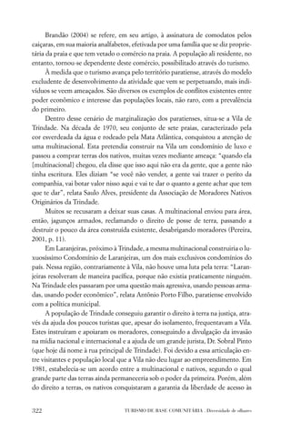 Brandão (2004) se refere, em seu artigo, à assinatura de comodatos pelos
caiçaras, em sua maioria analfabetos, efetivada por uma família que se diz proprie-
tária da praia e que tem vetado o comércio na praia. A população ali residente, no
entanto, tornou-se dependente deste comércio, possibilitado através do turismo.
      À medida que o turismo avança pelo território paratiense, através do modelo
excludente de desenvolvimento da atividade que vem se perpetuando, mais indi-
víduos se veem ameaçados. São diversos os exemplos de conﬂitos existentes entre
poder econômico e interesse das populações locais, não raro, com a prevalência
do primeiro.
      Dentro desse cenário de marginalização dos paratienses, situa-se a Vila de
Trindade. Na década de 1970, seu conjunto de sete praias, caracterizado pela
cor esverdeada da água e rodeado pela Mata Atlântica, conquistou a atenção de
uma multinacional. Esta pretendia construir na Vila um condomínio de luxo e
passou a comprar terras dos nativos, muitas vezes mediante ameaça: “quando ela
[multinacional] chegou, ela disse que isso aqui não era da gente, que a gente não
tinha escritura. Eles diziam “se você não vender, a gente vai trazer o perito da
companhia, vai botar valor nisso aqui e vai te dar o quanto a gente achar que tem
que te dar”, relata Saulo Alves, presidente da Associação de Moradores Nativos
Originários da Trindade.
      Muitos se recusaram a deixar suas casas. A multinacional enviou para área,
então, jagunços armados, reclamando o direito de posse de terra, passando a
destruir o pouco da área construída existente, desabrigando moradores (Pereira,
2001, p. 11).
      Em Laranjeiras, próximo à Trindade, a mesma multinacional construiria o lu-
xuosíssimo Condomínio de Laranjeiras, um dos mais exclusivos condomínios do
país. Nessa região, contrariamente à Vila, não houve uma luta pela terra: “Laran-
jeiras resolveram de maneira pacíﬁca, porque não existia praticamente ninguém.
Na Trindade eles passaram por uma questão mais agressiva, usando pessoas arma-
das, usando poder econômico”, relata Antônio Porto Filho, paratiense envolvido
com a política municipal.
      A população de Trindade conseguiu garantir o direito à terra na justiça, atra-
vés da ajuda dos poucos turistas que, apesar do isolamento, frequentavam a Vila.
Estes instruíram e apoiaram os moradores, conseguindo a divulgação da invasão
na mídia nacional e internacional e a ajuda de um grande jurista, Dr. Sobral Pinto
(que hoje dá nome à rua principal de Trindade). Foi devido a essa articulação en-
tre visitantes e população local que a Vila não deu lugar ao empreendimento. Em
1981, estabelecia-se um acordo entre a multinacional e nativos, segundo o qual
grande parte das terras ainda permaneceria sob o poder da primeira. Porém, além
do direito a terras, os nativos conquistaram a garantia da liberdade de acesso às


322                                TURISMO DE BASE COMUNITÁRIA . Diversidade de olhares
 