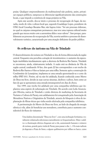 praias. Qualquer empreendimento da multinacional não poderia, assim, privati-
zar espaços públicos, tampouco se diferenciar signiﬁcativamente das construções
locais, o que impede a existência de mega-projetos na Vila.
     Após este acordo, deu-se início o processo de recuperação do lugar, da mo-
radia, modo de vida e cultura local que, segundo Guadalupe Lopes, presidente da
ONG local Caxadaço Bocaina Mar, não logrou êxito: “foi um processo doloroso,
no qual os caiçaras conseguiram permanecer, mas teve uma ruptura cultural muito
grande que mexeu muito com a autoestima deles e seus valores”. Isso porque, para-
lelamente ao processo de recuperação da Vila, ocorria também o processo de desen-
volvimento turístico, caracterizado por uma atuação deﬁciente do poder público.



      Os reﬂexos do turismo na Vila de Trindade

O desenvolvimento do turismo em Trindade se deu de forma diferenciada da região
central. Enquanto esta percebia a atração de investimentos e o aumento da especu-
lação imobiliária imediatamente após a abertura da Rodovia Rio-Santos, Trindade
se encontrava, ainda, relativamente isolada. A razão está na distância da Vila da
região central, totalizando 30 km, dos quais 22 km correspondem a um trecho da
Rodovia Rio-Santos e 8 km se faziam por uma trilha. Somente após a construção do
Condomínio de Laranjeiras, implantou-se uma estrada aproveitando-se o corte da
trilha (PRT-101). Porém, tal via não foi asfaltada, ﬁcando conhecida como Morro
do Deus-me-livre, devido às suas curvas sinuosas, declives e aclives, bem como ao
fato de que se apresentava uma estrada intransponível em dias de chuva.
      Em 1999, esse trecho foi asfaltado por uma companhia telefônica que im-
plantou uma espécie de subestação em Trindade. De acordo com Leila Anuncia-
ção Oliveira, nativa de Trindade e então diretora de marketing da Secretaria de
Turismo e Cultura de Paraty, este asfaltamento foi conquistado pela Associação de
Moradores Nativos e Originários da Trindade, através do bloqueio à obra de im-
plantação de ﬁbras óticas que vinha sendo efetivada pela companhia telefônica.
      A pavimentação do Morro do Deus-me-livre, ao lado da chegada da energia
elétrica à vila, além de beneﬁciar aos moradores, contribuiu para o aumento con-
siderável do ﬂuxo de visitantes:

             Uma ladeira denominada “Deus me livre”, com uma inclinação fortíssima e to-
             talmente enlameada selecionava naturalmente os frequentadores. Hoje o asfal-
             to e a iluminação elétrica chegaram até a vila, aumentando bastante o número
             de turistas, grande parte vinda de Paraty para passar o dia. (...) Os mais radicais
             já elegeram a Praia do Sono, a alguns quilômetros por trilhas ou barco, como


OLIVEIRA . Turismo e população dos destinos turísticos                                     323
 