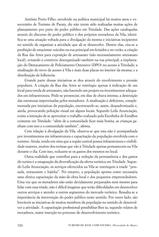 Antônio Porto Filho, envolvido na política municipal há muitos anos e ex-
secretário de Turismo de Paraty, diz não terem sido realizadas muitas ações de
planejamento por parte do poder público em Trindade. Das ações catalogadas
através do discurso do poder público e dos próprios moradores da Vila, identi-
ﬁca-se uma atuação voltada para a divulgação da mesma e iniciativas incipientes
no sentido de organizar a atividade que ali se desenvolve. Dentre elas, cita-se a
proibição de estacionar veículos na rua principal em feriados e no verão; a criação
da Rua das Artes para exposição de artesanato (não necessariamente artesanato
local), evitando o comércio desorganizado também na rua principal; a implanta-
ção do Destacamento de Policiamento Ostensivo (DPO) no acesso à Trindade; a
sinalização do trevo de acesso à Vila e mais duas placas no interior da mesma; e a
distribuição de folheteria.
     Grande parte dessas iniciativas se deu através do envolvimento e pressão
populares. A criação da Rua das Artes se restringiu apenas à indicação de um
local para venda de artesanato, não havendo um projeto ou investimentos adequa-
dos em infraestrutura. Pôde-se presenciar, em dias de chuva intensa, a destruição
das estruturas improvisadas pelos moradores. A sinalização é deﬁciente, comple-
mentada por iniciativas da população, encontrando-se, assim, despadronizada e,
ainda, provocando poluição visual em alguns locais. Segundo Leila Anunciação,
existe a intenção de se aproveitar o trabalho realizado pela Escolinha de Entalhes
existente em Trindade: “além de a comunidade ﬁcar mais bonita, as crianças ga-
nham com isso e a comunidade também”, aﬁrma.
     Com relação à divulgação da Vila, observa-se que esta não é acompanhada
por investimentos em infraestrutura e capacitação da população envolvida com o
turismo. Ainda, tendo em vista que a região central possui infraestrutura e visibili-
dade maiores, muitos dos turistas que vão à Trindade apenas permanecem na Vila
durante o dia. Com isso, reduzem-se os gastos dos mesmos no local.
     Outra realidade que contribui para a redução da permanência e dos gastos
do turista é a estagnação da diversiﬁcação da oferta turística em Trindade. Segun-
do Leila Anunciação, os serviços oferecidos na Vila se restringem à tríade “pou-
sada, restaurante e lojinha”. No entanto, a população aponta como necessária
uma efetiva capacitação da mão-de-obra local e dos pequenos empreendedores.
Uma vez que os moradores não estão devidamente preparados nem mesmo para
lidar com essa tríade, não é difícil imaginar que terão diﬁculdades em desenvolver
outros serviços e atender a outros segmentos do mercado turístico. Ressalta-se a
importância da intervenção do poder público neste sentido. Por outro lado, são
louváveis as iniciativas de muitos membros da população no sentido de desenvol-
ver a atividade. A capacitação proﬁssional possibilitar-lhes-ia, segundo relatos de
moradores, maior inserção no processo de desenvolvimento turístico.


326                                TURISMO DE BASE COMUNITÁRIA . Diversidade de olhares
 