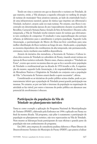 Tendo em vista o contexto em que se desenvolve o turismo em Trindade, de
que maneira, então, a Vila alcançou a segunda colocação no ranking de atração
de turistas do município? Seus atrativos naturais, ao lado da criatividade local e
de uma infraestrutura razoável, apesar de rústica (que imprime um diferencial à
Trindade, inclusive), atraem cada vez mais turistas. No entanto, esse ﬂuxo é con-
centrado em determinadas épocas do ano (especialmente durante os períodos do
Reveillon, Carnaval e Semana Santa e feriado de Sete de Setembro). Durante a alta
temporada, a Vila de Trindade recebe número maior de turistas que efetivamen-
te tem condições de comportar. O resultado é uma superutilização dos serviços
urbanos, já deﬁcientes para o atendimento à própria população. Segundo Leila
Anunciação, a pavimentação do Morro do Deus-me-livre contribuiu para uma
melhor distribuição do ﬂuxo turístico ao longo do ano. Ainda assim, a população
se encontra dependente dos rendimentos da alta temporada, não permanecendo,
entretanto, inerte mediante essa maléﬁca dependência.
     Através da iniciativa dos moradores, a Secretaria de Turismo e Cultura in-
cluiu dois eventos de Trindade no calendário de Paraty, visando atrair turistas em
épocas de ﬂuxo turístico reduzido. Dentre esses, chama a atenção o “Trindade em
Festa”, evento que ocorre na mesma data em que se fez o acordo entre população
de Trindade e a multinacional que na década de 1970 invadiu a vila. A organiza-
ção do mesmo, segundo Leila Anunciação, é de responsabilidade da Associação
de Moradores Nativos e Originários da Trindade em conjunto com a população
da Vila: “a Secretaria de Turismo estará dando o apoio necessário”, aﬁrma.
     Considerando-se as iniciativas do poder público acima citadas, pode-se pre-
maturamente inferir que a população de Trindade possui grande participação nas
mesmas. No entanto, se por um lado o interesse da população na organização da
atividade se faz visível, por outro o interesse do poder público em alavancar esse
potencial de envolvimento é obscuro.



      Participação da população da Vila de
      Trindade no planejamento turístico
Toma-se como exemplo a aplicação do Programa Nacional de Municipalização
do Turismo (PNMT), elaborado pela Embratur em 1994 e aplicado em Paraty no
ﬁnal da mesma década. Tal programa, cujo pilar é exatamente a participação da
população no planejamento turístico, não teve repercussões na Vila de Trindade.
Nem mesmo as lideranças locais participaram de suas oﬁcinas e grande parte da
população não tem conhecimento do programa.
     Em 2003, uma empresa de consultoria paulista elaborou o Plano Diretor de
Desenvolvimento Turístico do Município de Paraty (PDDT), que passou a balizar


OLIVEIRA . Turismo e população dos destinos turísticos                        327
 