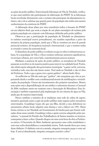 as ações do poder público. Entrevistando lideranças da Vila de Trindade, veriﬁca-
se que estas também não participaram da elaboração do PDDT. Se as lideranças
locais envolvidas diretamente com o turismo não participam do planejamento tu-
rístico, não é de se admirar que grande parte da população não tenha nem mesmo
conhecimento da existência do PDDT.
      A elaboração desse plano por uma consultoria indica o fracasso do PNMT
em seu objetivo ﬁnal, que seria a criação de um plano estratégico de turismo pela
própria população em conjunto com lideranças deﬁnidas pelo poder público.
      Observa-se que a participação da população de Trindade no planejamen-
to turístico municipal ocorre pontualmente, em ocasiões especíﬁcas e parte da
iniciativa da própria população, ainda que a Vila se constitua em área de grande
potencial turístico, de frequência nacional e internacional, e que o turismo tenha
se tornado o esteio da economia local.
      O abandono do poder público é evidente no que se refere à infraestrutura ur-
bana. Se a população da Vila e o ﬂuxo turístico sofreram aumentos signiﬁcativos,
os serviços urbanos, por outro lado, experimentaram poucos avanços.
      Mediante a ausência de ações do poder público, os moradores de Trindade
passaram a envolver-se de maneira positiva para intervir na realidade local. Porém,
não obtêm apoio adequado dos governantes municipais: “a gente vai lá, conversa,
reivindica tudo, mas eles não fazem muito. Você anda na Trindade e não vê obra
da Prefeitura. Tudo o que a gente tem a gente ganhou”, aﬁrma Saulo Alves.
      As melhorias na Vila são mais que “ganhos”: são conquistas que vêm se per-
petuando desde o conﬂito com a multinacional através de mobilizações e reivindi-
cações da população. Outras são investimentos dos próprios moradores. Dentre
suas ações está a disponibilização de um médico e enfermeira durante o Carnaval
de 2004, mediante rateio em conjunto com a Associação de Moradores. Esta As-
sociação é também responsável pela implantação de um sistema de água na Vila,
ainda que de maneira improvisada.
      Houve também a tentativa de se implantar uma rede de coleta de esgoto,
iniciativa apontada como a ação do poder público mais urgente pelos moradores
entrevistados. Guadalupe Lopes diz que sua ﬁlha, devido a essa deﬁciência no
saneamento urbano local, adquiriu uma doença e veio a falecer em 1997. Desta
forma, iniciou-se em Trindade um levantamento de fundos para que fossem reali-
zadas obras nesse sentido. Guadalupe relata o apoio externo adquirido pelos mo-
radores: “o pessoal do Partido dos Trabalhadores de Santos mandou os técnicos,
começamos a fazer a obra. Quando chegou em uma certa hora da obra a Prefeitu-
ra entrou. O Secretário do Meio Ambiente apresentou uma verba mirabolante e
com essa verba desmobilizou a comunidade inteira. Todo mundo ﬁcou por conta
desse dinheiro. O dinheiro veio só a metade, ninguém conseguiu pegar o resto até
hoje. E está aí abandonado, ninguém conseguiu concluir a obra”.


328                               TURISMO DE BASE COMUNITÁRIA . Diversidade de olhares
 