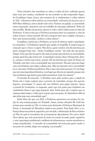 Outra iniciativa dos moradores se refere à coleta do lixo, realizada apenas
duas vezes por semana, resultando em um acúmulo na alta temporada. Segun-
do Guadalupe Lopes, houve uma tentativa de se implementar a coleta seletiva
na Vila: “colocamos coleta seletiva na comunidade, estávamos de parceria com a
SOS Mata Atlântica, estava dando tudo certo. Fizemos um galpão, a comunidade
estava separando, estávamos com um trabalho de educação ambiental. Tinha até
uma cartilha. Mudou de governo, passou-se toda a coleta seletiva para as mãos da
Prefeitura. A única coisa que a Prefeitura precisava fazer era organizar a coisa da
coleta, buscar o nosso material. Ela não conseguiu fazer isso, o galpão começou a
ﬁcar uma monstruosidade. Acabou a coleta seletiva”.
      Guadalupe conclui que a Prefeitura, ao invés de oferecer apoio à população,
só a prejudica: “[a Prefeitura] quando quer ajudar, só atrapalha. E sempre pega na
coisa pior que é o lixo e o esgoto. Não deixa a gente resolver, não dá uma força pra
gente conseguir fazer isso”. Ainda, Guadalupe conclui: “até onde eles vão querer
chegar? Acho que eles vão querer dar mais um tempo para destruir as comunidades,
porque quem ﬁca aqui somos nós. A população começa a ﬁcar enfraquecida, doen-
te, começa a vender suas terras e pronto. Há um interesse por parte de Paraty em
Trindade, mas não é com a comunidade que está presente. Ela quer para esse lugar
uma outra história, para daqui a alguns anos. Mas um interesse com a comunidade
em si, não sinto. Nenhuma prefeitura. Não é uma coisa deste governo. E é um lugar
que tem uma importância histórica, é um lugar que deveria ser apoiado, porque tem
uma resistência aqui dentro para poder permanecer onde nós estamos”.
      O morador B concorda: “a Trindade como pólo turístico para a cidade de
Paraty não é muito negócio para o governo do município, porque eles querem
imposto, arrecadação. E caiçara não tem dinheiro para pagar imposto. Agora
o pessoal de Laranjeiras, os magnatas, gente que tem grana para implantar um
condomínio desses é que paga impostos, altos. Então para eles é negócio que os
caiçaras saiam daqui e venha para cá gente que tem grana. Se dependesse deles já
não tinha mais essa comunidade aqui”.
      Saulo Alves diz que, em 2003, a Prefeitura apresentou um projeto de cria-
ção de uma estrada-parque em Trindade. Assim, seriam cobrados R$ 10,00 dos
turistas para entrada na Vila. A receita seria destinada à Prefeitura Municipal de
Paraty. A Associação de Moradores rejeitou esse projeto. Para Saulo Alves, a co-
brança desta taxa poderia engendrar, por um lado, a diminuição do ﬂuxo turístico
na Vila, do qual os moradores são extremamente dependentes. Por outro, Saulo
Alves aﬁrma que seria uma forma de atrair um turista de maior poder aquisitivo
e, sem capacitação proﬁssional e melhoria da infraestrutura, muitos moradores se
veriam prejudicados: “o morador da comunidade não teria para quem vender o
seu prato de comida, alugar seu camping, sua pousada”.


OLIVEIRA . Turismo e população dos destinos turísticos                          329
 