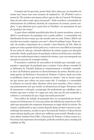 O projeto não foi aprovado, porém Saulo Alves relata que, em dezembro do
mesmo ano, houve uma outra tentativa de implantá-lo: “ele [Prefeito] votou a
mesma lei. Ele mandou uma pessoa cobrar aqui no alto no Carnaval. Na Semana
Santa ele não cobrou mais, agora está parado”. Saulo reconhece a necessidade de
enfrentamento de problemas advindos do crescimento do turismo, porém com-
pleta: “o que adiantaria seria a gente ﬁcar na Trindade e ser participante do que
ele [prefeito] tem a fazer”.
      A partir dessa realidade percebida pela ótica de muitos moradores, torna-se
difícil o envolvimento da população com o poder público: “a comunidade está
abandonada há tanto tempo que não acredita mais em nada. Então é difícil você
articular uma reunião, organizar um curso”, aﬁrma Guadalupe Lopes. Nesse sen-
tido, ela ressalta a importância de se estudar o fator histórico da Vila. Além de
passar por toda a questão da luta pela terra, o nativo teve uma difícil reconstrução
de seu modo de vida que, sofrendo inﬂuência do turismo, passou por alterações
profundas. Ainda, grande parte da população, embora envolvida com a atividade,
não tem um conhecimento maior a respeito do turismo, o que vem ameaçando sua
inserção no processo de ocupação turística.
      É necessária a existência de uma política de inclusão que contemple a pre-
paração e capacitação da população para o turismo. Como aﬁrma o morador B,
os habitantes de Trindade dedicam-se majoritariamente à atividade, tornando-
se dever da Prefeitura apoiá-los no desenvolvimento da mesma. Ressalta que as
atuais gestões da Prefeitura e Secretaria de Turismo e Cultura, ainda com todos
os problemas, foram as que mais investiram no turismo: “mas ao mesmo tempo
em que investe quer cobrar um preço muito alto. A condição é a comunidade
se submeter ao controle deles. Queriam cobrar para controlar o ﬂuxo turístico,
mas primeiramente tem que investir na infraestrutura do lugar. Novamente rede
de saneamento, a educação, a preparação dos proﬁssionais que trabalham com o
turismo aqui para o turista vir e pagar por uma coisa que ele está recebendo: o
conforto e a consciência de que o lugar está sendo preservado”.
      Uma política de inclusão da população deve ser acompanhada por investi-
mentos em infraestrutura. É certo que muitas das deﬁciências existentes em Trin-
dade aqui apontadas não competem diretamente ao órgão oﬁcial de turismo. No
entanto, considerando-se que o turista depende desses serviços e provoca a supe-
rutilização dos mesmos, acredita-se que a Secretaria de Turismo e Cultura deveria
somar esforços àqueles que cobram por melhorias nesse sentido. Ressalta-se que,
como aﬁrma Antônio Porto Filho, a Secretaria de Turismo e Cultura tornou-se a
Secretaria mais importante do município, podendo contribuir para a mudança da
realidade na Vila.



330                                TURISMO DE BASE COMUNITÁRIA . Diversidade de olhares
 