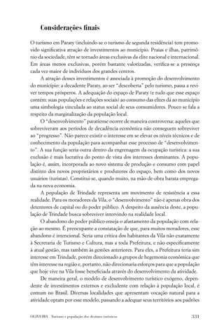 Considerações ﬁnais

O turismo em Paraty (incluindo-se o turismo de segunda residência) tem promo-
vido signiﬁcativa atração de investimentos ao município. Praias e ilhas, patrimô-
nio da sociedade, têm se tornado áreas exclusivas da elite nacional e internacional.
Em áreas menos exclusivas, porém bastante valorizadas, veriﬁca-se a presença
cada vez maior de indivíduos dos grandes centros.
     A atração desses investimentos é associada à promoção do desenvolvimento
do município: a decadente Paraty, ao ser “descoberta” pelo turismo, passa a revi-
ver tempos prósperos. A adequação do espaço de Paraty (e tudo que esse espaço
contém: suas populações e relações sociais) ao consumo das elites dá ao município
uma simbologia vinculada ao status social de seus consumidores. Pouco se fala a
respeito da marginalização da população local.
     O “desenvolvimento” paratiense ocorre de maneira controversa: aqueles que
sobreviveram aos períodos de decadência econômica não conseguem sobreviver
ao “progresso”. Não parece existir o interesse em se elevar os níveis técnicos e de
conhecimento da população para acompanhar esse processo de “desenvolvimen-
to”. A sua função seria outra dentro da engrenagem da ocupação turística: a sua
exclusão é mais lucrativa do ponto de vista dos interesses dominantes. A popu-
lação é, assim, incorporada ao novo sistema de produção e consumo com papel
distinto dos novos proprietários e produtores do espaço, bem como dos novos
usuários (turistas). Constitui-se, quando muito, na mão-de-obra barata emprega-
da na nova economia.
     A população de Trindade representa um movimento de resistência a essa
realidade. Para os moradores da Vila, o “desenvolvimento” não é apenas obra dos
detentores de capital ou do poder público. A despeito da ausência deste, a popu-
lação de Trindade busca sobreviver intervindo na realidade local.
     O abandono do poder público enseja o afastamento da população com rela-
ção ao mesmo. É preocupante a constatação de que, para muitos moradores, esse
abandono é intencional. Seria uma crítica dos habitantes da Vila não exatamente
à Secretaria de Turismo e Cultura, mas a toda Prefeitura, e não especiﬁcamente
à atual gestão, mas também às gestões anteriores. Para eles, a Prefeitura teria sim
interesse em Trindade, porém direcionado a grupos de hegemonia econômica que
têm interesse na região e, portanto, não direcionaria esforços para que a população
que hoje vive na Vila fosse beneﬁciada através do desenvolvimento da atividade.
     De maneira geral, o modelo de desenvolvimento turístico exógeno, depen-
dente de investimentos externos e excludente com relação à população local, é
comum no Brasil. Diversas localidades que apresentam vocação natural para a
atividade optam por esse modelo, passando a adequar seus territórios aos padrões


OLIVEIRA . Turismo e população dos destinos turísticos                          331
 