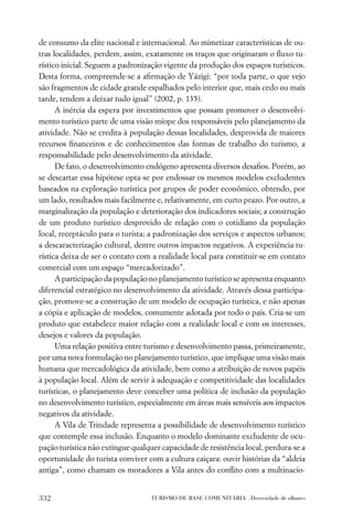 de consumo da elite nacional e internacional. Ao mimetizar características de ou-
tras localidades, perdem, assim, exatamente os traços que originaram o ﬂuxo tu-
rístico inicial. Seguem a padronização vigente da produção dos espaços turísticos.
Desta forma, compreende-se a aﬁrmação de Yázigi: “por toda parte, o que vejo
são fragmentos de cidade grande espalhados pelo interior que, mais cedo ou mais
tarde, tendem a deixar tudo igual” (2002, p. 135).
      A inércia da espera por investimentos que possam promover o desenvolvi-
mento turístico parte de uma visão míope dos responsáveis pelo planejamento da
atividade. Não se credita à população dessas localidades, desprovida de maiores
recursos ﬁnanceiros e de conhecimentos das formas de trabalho do turismo, a
responsabilidade pelo desenvolvimento da atividade.
      De fato, o desenvolvimento endógeno apresenta diversos desaﬁos. Porém, ao
se descartar essa hipótese opta-se por endossar os mesmos modelos excludentes
baseados na exploração turística por grupos de poder econômico, obtendo, por
um lado, resultados mais facilmente e, relativamente, em curto prazo. Por outro, a
marginalização da população e deterioração dos indicadores sociais; a construção
de um produto turístico desprovido de relação com o cotidiano da população
local, receptáculo para o turista; a padronização dos serviços e aspectos urbanos;
a descaracterização cultural, dentre outros impactos negativos. A experiência tu-
rística deixa de ser o contato com a realidade local para constituir-se em contato
comercial com um espaço “mercadorizado”.
      A participação da população no planejamento turístico se apresenta enquanto
diferencial estratégico no desenvolvimento da atividade. Através dessa participa-
ção, promove-se a construção de um modelo de ocupação turística, e não apenas
a cópia e aplicação de modelos, comumente adotada por todo o país. Cria-se um
produto que estabelece maior relação com a realidade local e com os interesses,
desejos e valores da população.
      Uma relação positiva entre turismo e desenvolvimento passa, primeiramente,
por uma nova formulação no planejamento turístico, que implique uma visão mais
humana que mercadológica da atividade, bem como a atribuição de novos papéis
à população local. Além de servir à adequação e competitividade das localidades
turísticas, o planejamento deve conceber uma política de inclusão da população
no desenvolvimento turístico, especialmente em áreas mais sensíveis aos impactos
negativos da atividade.
      A Vila de Trindade representa a possibilidade de desenvolvimento turístico
que contemple essa inclusão. Enquanto o modelo dominante excludente de ocu-
pação turística não extingue qualquer capacidade de resistência local, perdura-se a
oportunidade do turista conviver com a cultura caiçara: ouvir histórias da “aldeia
antiga”, como chamam os moradores a Vila antes do conﬂito com a multinacio-


332                               TURISMO DE BASE COMUNITÁRIA . Diversidade de olhares
 