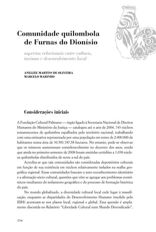 Comunidade quilombola
  de Furnas do Dionísio
      aspectos relacionais entre cultura,
      turismo e desenvolvimento local

      ANELIZE MARTINS DE OLIVEIRA
      MARCELO MARINHO




      Considerações iniciais

A Fundação Cultural Palmares — órgão ligado à Secretaria Nacional de Direitos
Humanos do Ministério da Justiça — catalogou até o ano de 2004, 743 núcleos
remanescentes de quilombos espalhados pelo território nacional, trabalhando
com uma estimativa representada por uma população em torno de 2.000.000 de
habitantes numa área de 30.581.787,58 hectares. No entanto, pode-se observar
que os números aumentaram consideravelmente no decorrer dos anos, sendo
que ainda no primeiro semestre de 2008 foram emitidas certidões a 1.038 núcle-
os quilombolas distribuídos de norte a sul do país.
     Acredita-se que tais comunidades são consideradas depositórios culturais
em função de sua existência em núcleos relativamente isolados na malha geo-
gráﬁca regional. Essas comunidades buscam o auto-reconhecimento identitário
e a aﬁrmação sócio-cultural, questões que vêm se agregar aos problemas econô-
micos resultantes do isolamento geográﬁco e do processo de formação histórica
do país.
     No mundo globalizado, a diversidade cultural local cede lugar à massiﬁ-
cação, enquanto as disparidades do Desenvolvimento Humano (medido pelo
IDH) acentuam-se nos planos local, regional e global. Essa questão é ampla-
mente discutida no Relatório “Liberdade Cultural num Mundo Diversiﬁcado”,


334
 