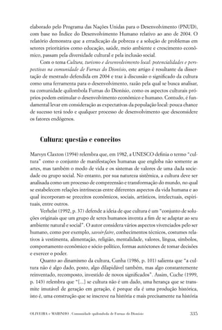 elaborado pelo Programa das Nações Unidas para o Desenvolvimento (PNUD),
com base no Índice do Desenvolvimento Humano relativo ao ano de 2004. O
relatório demonstra que a erradicação da pobreza e a solução de problemas em
setores prioritários como educação, saúde, meio ambiente e crescimento econô-
mico, passam pela diversidade cultural e pela inclusão social.
     Com o tema Cultura, turismo e desenvolvimento local: potencialidades e pers-
pectivas na comunidade de Furnas do Dionísio, este artigo é resultante da disser-
tação de mestrado defendida em 2004 e traz à discussão o signiﬁcado da cultura
como uma ferramenta para o desenvolvimento, razão pela qual se busca analisar,
na comunidade quilombola Furnas do Dionísio, como os aspectos culturais pró-
prios podem estimular o desenvolvimento econômico e humano. Contudo, é fun-
damental levar em consideração as expectativas da população local: pouca chance
de sucesso terá todo e qualquer processo de desenvolvimento que desconsidere
os fatores endógenos.



     Cultura: questão e conceitos

Marvyn Claxton (1994) relembra que, em 1982, a UNESCO deﬁnia o termo “cul-
tura” como o conjunto de manifestações humanas que engloba não somente as
artes, mas também o modo de vida e os sistemas de valores de uma dada socie-
dade ou grupo social. No entanto, por sua natureza sistêmica, a cultura deve ser
analisada como um processo de compreensão e transformação do mundo, no qual
se estabelecem relações intrínsecas entre diferentes aspectos da vida humana e ao
qual incorporam-se preceitos econômicos, sociais, artísticos, intelectuais, espiri-
tuais, entre outros.
      Verhelst (1992, p. 37) defende a ideia de que cultura é um “conjunto de solu-
ções originais que um grupo de seres humanos inventa a ﬁm de se adaptar ao seu
ambiente natural e social”. O autor considera vários aspectos vivenciados pelo ser
humano, como por exemplo, savoir-faire, conhecimentos técnicos, costumes rela-
tivos à vestimenta, alimentação, religião, mentalidade, valores, língua, símbolos,
comportamento econômico e sócio-político, formas autóctones de tomar decisões
e exercer o poder.
      Quanto ao dinamismo da cultura, Cunha (1986, p. 101) salienta que “a cul-
tura não é algo dado, posto, algo dilapidável também, mas algo constantemente
reinventado, recomposto, investido de novos signiﬁcados”. Assim, Cuche (1999,
p. 143) relembra que “[...] se cultura não é um dado, uma herança que se trans-
mite imutável de geração em geração, é porque ela é uma produção histórica,
isto é, uma construção que se inscreve na história e mais precisamente na história


OLIVEIRA e MARINHO . Comunidade quilombola de Furnas do Dionísio               335
 