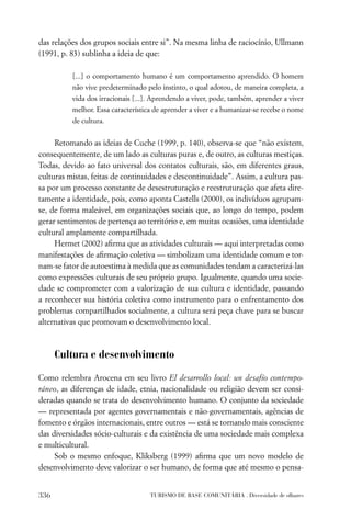 das relações dos grupos sociais entre si”. Na mesma linha de raciocínio, Ullmann
(1991, p. 83) sublinha a ideia de que:

          [...] o comportamento humano é um comportamento aprendido. O homem
          não vive predeterminado pelo instinto, o qual adotou, de maneira completa, a
          vida dos irracionais [...]. Aprendendo a viver, pode, também, aprender a viver
          melhor. Essa característica de aprender a viver e a humanizar-se recebe o nome
          de cultura.


     Retomando as ideias de Cuche (1999, p. 140), observa-se que “não existem,
consequentemente, de um lado as culturas puras e, de outro, as culturas mestiças.
Todas, devido ao fato universal dos contatos culturais, são, em diferentes graus,
culturas mistas, feitas de continuidades e descontinuidade”. Assim, a cultura pas-
sa por um processo constante de desestruturação e reestruturação que afeta dire-
tamente a identidade, pois, como aponta Castells (2000), os indivíduos agrupam-
se, de forma maleável, em organizações sociais que, ao longo do tempo, podem
gerar sentimentos de pertença ao território e, em muitas ocasiões, uma identidade
cultural amplamente compartilhada.
     Hermet (2002) aﬁrma que as atividades culturais — aqui interpretadas como
manifestações de aﬁrmação coletiva — simbolizam uma identidade comum e tor-
nam-se fator de autoestima à medida que as comunidades tendam a caracterizá-las
como expressões culturais de seu próprio grupo. Igualmente, quando uma socie-
dade se comprometer com a valorização de sua cultura e identidade, passando
a reconhecer sua história coletiva como instrumento para o enfrentamento dos
problemas compartilhados socialmente, a cultura será peça chave para se buscar
alternativas que promovam o desenvolvimento local.



      Cultura e desenvolvimento

Como relembra Arocena em seu livro El desarrollo local: un desafío contempo-
ráneo, as diferenças de idade, etnia, nacionalidade ou religião devem ser consi-
deradas quando se trata do desenvolvimento humano. O conjunto da sociedade
— representada por agentes governamentais e não-governamentais, agências de
fomento e órgãos internacionais, entre outros — está se tornando mais consciente
das diversidades sócio-culturais e da existência de uma sociedade mais complexa
e multicultural.
     Sob o mesmo enfoque, Kliksberg (1999) aﬁrma que um novo modelo de
desenvolvimento deve valorizar o ser humano, de forma que até mesmo o pensa-


336                                 TURISMO DE BASE COMUNITÁRIA . Diversidade de olhares
 
