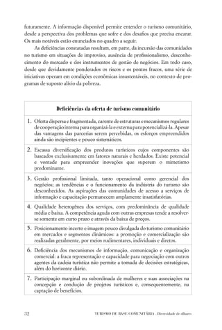 futuramente. A informação disponível permite entender o turismo comunitário,
desde a perspectiva dos problemas que sofre e dos desaﬁos que precisa encarar.
Os mais notáveis estão enunciados no quadro a seguir.
      As deﬁciências constatadas resultam, em parte, da incursão das comunidades
no turismo em situações de improviso, ausência de proﬁssionalismo, desconhe-
cimento do mercado e dos instrumentos de gestão de negócios. Em todo caso,
desde que devidamente ponderados os riscos e os pontos fracos, uma série de
iniciativas operam em condições econômicas insustentáveis, no contexto de pro-
gramas de suposto alívio da pobreza.




                Deﬁciências da oferta de turismo comunitário

 1. Oferta dispersa e fragmentada, carente de estruturas e mecanismos regulares
     de cooperação interna para organizá-la e externa para potencializá-la. Apesar
     das vantagens das parcerias serem percebidas, os esforços empreendidos
     ainda são incipientes e pouco sistemáticos.

 2. Escassa diversiﬁcação dos produtos turísticos cujos componentes são
     baseados exclusivamente em fatores naturais e herdados. Existe potencial
     e vontade para empreender inovações que superem o mimetismo
     predominante.

 3. Gestão proﬁssional limitada, tanto operacional como gerencial dos
     negócios; as tendências e o funcionamento da indústria do turismo são
     desconhecidos. As aspirações das comunidades de acesso a serviços de
     informação e capacitação permanecem amplamente insatisfatórias.
 4. Qualidade heterogênea dos serviços, com predominância de qualidade
     média e baixa. A competência aguda com outras empresas tende a resolver-
     se somente em curto prazo e através da baixa de preços.
 5. Posicionamento incerto e imagem pouco divulgada do turismo comunitário
     em mercados e segmentos dinâmicos: a promoção e comercialização são
     realizadas geralmente, por meios rudimentares, individuais e diretos.
 6. Deﬁciência dos mecanismos de informação, comunicação e organização
     comercial: a fraca representação e capacidade para negociação com outros
     agentes da cadeia turística não permite a tomada de decisões estratégicas,
     além do horizonte diário.
 7. Participação marginal ou subordinada de mulheres e suas associações na
     concepção e condução de projetos turísticos e, consequentemente, na
     captação de benefícios.



32                                 TURISMO DE BASE COMUNITÁRIA . Diversidade de olhares
 