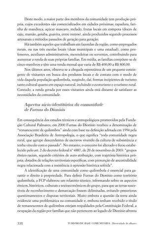 Deste modo, a maior parte dos membros da comunidade tem produção pró-
pria, cujos excedentes são comercializados em cidades próximas: rapadura, fari-
nha de mandioca, açúcar mascavo, melado, frutas locais em compota (doces de
caju, mamão, goiaba, guavira, entre outros), ainda produzidos segundo processos
artesanais e métodos passados de geração para geração.
     Há também aqueles que trabalham em fazendas da região, como empregados
rurais, ou nas três escolas locais (duas municipais e uma estadual), como pro-
fessores, auxiliares administrativos, merendeiras ou serventes, contribuindo para
aumentar a renda de suas próprias famílias. Em média, as famílias compõem-se de
cinco membros e têm uma renda mensal que varia de R$ 400,00 a R$ 800,00.
     Nos últimos anos, observa-se a chegada espontânea de um pequeno contin-
gente de visitantes em busca dos produtos locais e de contato com o modo de
vida daquela população quilombola, surgindo, daí, formas incipientes de turismo
tanto cultural quanto em espaço natural, incluindo o ecoturismo e o turismo rural.
Contudo, a renda gerada por esses visitantes ainda está distante de satisfazer as
necessidades da comunidade.

      Aspectos sócio-identitários da comunidade
      de Furnas do Dionísio

Em consequência dos estudos técnicos e antropológicos promovidos pela Funda-
ção Cultural Palmares, em 2000 Furnas do Dionísio recebeu a denominação de
“remanescente de quilombos” ainda com base na deﬁnição adotada em 1994 pela
Associação Brasileira de Antropologia, o que signiﬁca “toda comunidade negra
rural, que agrupe descendentes de escravos vivendo da cultura de subsistência e
tenha vínculo com o passado”. No entanto, o conceito foi alterado e ﬁcou estabe-
lecido pelo art. 2 do decreto federal nº 4887, de 20 de novembro de 2003: “grupos
étnico-raciais, segundo critérios de auto-atribuição, com trajetória histórica pró-
pria, dotados de relações territoriais especíﬁcas, com presunção de ancestralidade
negra relacionada com a resistência à opressão histórica sofrida”.
      A identiﬁcação de uma comunidade como quilombola é essencial para ga-
rantir o direito à propriedade. Para deﬁnir Furnas do Dionísio como território
quilombola, a FCP elaborou um relatório técnico, informando sobre os aspectos
étnicos, históricos, culturais e socioeconômicos do grupo, para que as terras susce-
tíveis de reconhecimento e demarcação fossem delimitadas, evitando posteriores
questionamentos e disputas territoriais. Muito embora a questão da terra ainda
evidencie uma problemática na comunidade e, embora tenham recebido o título
de remanescentes de quilombos estejam respaldados pela Constituição Federal, a
ocupação da região por famílias que não pertencem ao legado de Dionísio afronta


338                                TURISMO DE BASE COMUNITÁRIA . Diversidade de olhares
 