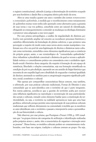 o registro constitucional, cabendo à justiça a determinação do território ocupado
por seus herdeiros e dando-lhes a conquista efetiva pelo título da terra.
      Abre-se uma ressalva quanto aos usos e sentidos dos termos remanescentes
e comunidades quilombolas, à medida que o reconhecimento como remanescente
de quilombos muitas vezes tenha sido apontado como alternativa para a garantia
de suas terras e sua voz política, concebida como ato natural de identiﬁcação,
obrigando-as consequentemente a entender as mudanças na ideologia dominante
e promover uma adaptação a esse novo papel.
      Por este prisma antropológico, a análise da singularidade de distintos qui-
lombos tem permitido ampliar tal conceito ao reconhecer processos históricos e
caminhos diferenciados da formulação de pleitos coletivos; o que promove uma
percepção a respeito do modo como esses novos atores sociais manipulam e rea-
ﬁrmam seu ethos em prol de uma legitimação de direitos e dinâmicas tanto cultu-
rais como territoriais, entendidos como elementos signiﬁcativos para a existência
do próprio grupo; assim, o uso terminológico de “comunidades quilombolas”
deve vislumbrar a pluralidade conceitual e dinâmica da qual se reveste a aplicabi-
lidade teórica e o entendimento prático em consonância com o verdadeiro signi-
ﬁcado social e histórico desta categoria: diz respeito à formação de um espaço de
resistência, liberdade e relações comunitárias, seja sua formação estratiﬁcada na
condição de pré ou pós abolição, operando em um sentido de litígio histórico que
necessita de um respaldo legal com a ﬁnalidade de resguardar e instituir igualdade
de direitos; atentando-se também para a categorização enquanto signiﬁcado polí-
tico, social, econômico e cultural.
      Não apenas por compartilhar características físicas comuns, mas também,
e sobretudo, por suas práticas culturais tradicionais, Furnas do Dionísio é uma
comunidade que se auto-identiﬁca com o território de que é parte integrante.
Em outras palavras, acredita-se que a questão do território acaba por exercer
uma inﬂuência signiﬁcativa na reprodução e reconstrução de suas particularida-
des sociais e culturais, tomado como elemento basilar para a constituição da ter-
ritorialidade, ou seja, o território na realidade apresenta-se mais que uma base
geofísica, sobretudo porque permite uma representação de suas práticas culturais
tradicionais que reﬂetem diretamente na comunidade à medida que os membros
se auto-identiﬁcam com o território e passam a interpretá-lo como a personiﬁca-
ção de sua historicidade e cultura.
      Vale observar, por esse prisma, que Poutignat e Fenart (1998, p. 189) ressal-
tam que “os grupos étnicos são categorias de atribuição e identiﬁcação realizadas
pelos próprios atores e, assim, têm a característica de organizar a interação entre
as pessoas”. Dessa forma, os modelos culturais podem ser constantemente reela-
borados, com base nas origens, tradições e culturas comuns ao grupo. Ou seja,


OLIVEIRA e MARINHO . Comunidade quilombola de Furnas do Dionísio               339
 