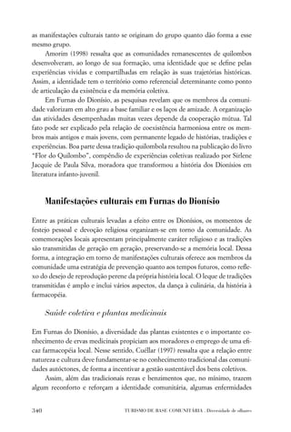 as manifestações culturais tanto se originam do grupo quanto dão forma a esse
mesmo grupo.
      Amorim (1998) ressalta que as comunidades remanescentes de quilombos
desenvolveram, ao longo de sua formação, uma identidade que se deﬁne pelas
experiências vividas e compartilhadas em relação às suas trajetórias históricas.
Assim, a identidade tem o território como referencial determinante como ponto
de articulação da existência e da memória coletiva.
      Em Furnas do Dionísio, as pesquisas revelam que os membros da comuni-
dade valorizam em alto grau a base familiar e os laços de amizade. A organização
das atividades desempenhadas muitas vezes depende da cooperação mútua. Tal
fato pode ser explicado pela relação de coexistência harmoniosa entre os mem-
bros mais antigos e mais jovens, com permanente legado de histórias, tradições e
experiências. Boa parte dessa tradição quilombola resultou na publicação do livro
“Flor do Quilombo”, compêndio de experiências coletivas realizado por Sirlene
Jacquie de Paula Silva, moradora que transformou a história dos Dionísios em
literatura infanto-juvenil.



      Manifestações culturais em Furnas do Dionísio

Entre as práticas culturais levadas a efeito entre os Dionísios, os momentos de
festejo pessoal e devoção religiosa organizam-se em torno da comunidade. As
comemorações locais apresentam principalmente caráter religioso e as tradições
são transmitidas de geração em geração, preservando-se a memória local. Dessa
forma, a integração em torno de manifestações culturais oferece aos membros da
comunidade uma estratégia de prevenção quanto aos tempos futuros, como reﬂe-
xo do desejo de reprodução perene da própria história local. O leque de tradições
transmitidas é amplo e inclui vários aspectos, da dança à culinária, da história à
farmacopéia.

      Saúde coletiva e plantas medicinais

Em Furnas do Dionísio, a diversidade das plantas existentes e o importante co-
nhecimento de ervas medicinais propiciam aos moradores o emprego de uma eﬁ-
caz farmacopéia local. Nesse sentido, Cuéllar (1997) ressalta que a relação entre
natureza e cultura deve fundamentar-se no conhecimento tradicional das comuni-
dades autóctones, de forma a incentivar a gestão sustentável dos bens coletivos.
     Assim, além das tradicionais rezas e benzimentos que, no mínimo, trazem
algum reconforto e reforçam a identidade comunitária, algumas enfermidades


340                               TURISMO DE BASE COMUNITÁRIA . Diversidade de olhares
 