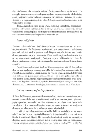 são tratadas com a farmacopéia regional. Dentre essas plantas, destacam-se, por
exemplo, a cancorosa, empregada para combater dores estomacais; o babatimão,
como cicatrizante; o marmelinho, empregado para combater a anemia e o reuma-
tismo; a erva cidreira, para gastrite; a ﬂor de laranjeira, um calmante natural, entre
várias outras espécies.
     Todavia, ressalta-se que o uso de ervas e raízes não é uma forma de recusa vo-
luntária ao tratamento clínico. Pelo contrário, o emprego da farmacopéia natural
é uma forma local para paliar o deﬁciente atendimento semanal do único posto de
saúde existente num raio de aproximadamente 15 km.

     Festas religiosas

Em junho é festejado Santo Antônio — padroeiro da comunidade —, com rezas,
terços e novenas. Paralelamente, realizam-se jogos, preparam-se coletivamente
pratos da culinária local, organiza-se um leilão para arrecadar fundos para custeio
de despesas deﬁnidas pela comunidade. Essas manifestações culturais encerram-
se com a queima de uma fogueira. Durante o evento, os Dionísios participam de
danças tradicionais, como a catira e o engenho novo, transmitidas de geração em
geração.
     Nossa Senhora Aparecida também é homenageada no dia 12 de outubro,
data em que igualmente comemora-se o Dia da Criança. Para a comemoração de
Nossa Senhora, realiza-se uma procissão e a reza do terço. A festividade termina
com o almoço em que se servem comidas típicas — arroz com palmito gariroba ou
com galinha caipira, frango caipira com gariroba ou com mandioca, arroz carre-
teiro, bolo de goma de mandioca, quibebe de mandioca (carne refogada com purê
de mandioca). Ao término da refeição, são oferecidos doces e bolos às crianças.

     Outras comemorações importantes

A Festa da Primavera, comemorada em setembro, convoca a prosperidade, reu-
nindo a comunidade para a realização de atividades culturais, como gincanas,
jogos esportivos e outras brincadeiras. Ao anoitecer, membros mais idosos reali-
zam danças típicas e contam histórias de seus ancestrais, enquanto os mais jovens
demonstram a harmonia de gerações que marca a festividade.
     Em 20 de novembro, comemora-se o Dia da Consciência Negra, com a reu-
nião dos moradores de Furnas do Dionísio, as lideranças políticas e as entidades
ligadas à questão do Negro. No plano dos festejos individuais, os aniversários
dos mais idosos são uma ocasião em que se reúne grande parte da comunidade.
Nessa perspectiva, como sustenta Moura (In: Funari e Pinsky, 2001, p. 38), “as


OLIVEIRA e MARINHO . Comunidade quilombola de Furnas do Dionísio                  341
 