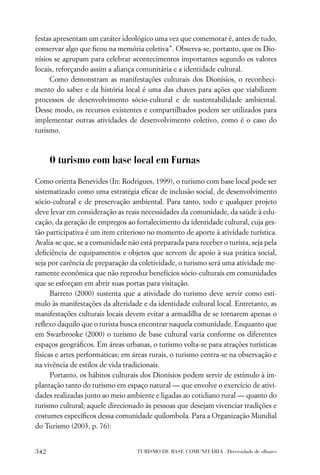 festas apresentam um caráter ideológico uma vez que comemorar é, antes de tudo,
conservar algo que ﬁcou na memória coletiva”. Observa-se, portanto, que os Dio-
nísios se agrupam para celebrar acontecimentos importantes segundo os valores
locais, reforçando assim a aliança comunitária e a identidade cultural.
     Como demonstram as manifestações culturais dos Dionísios, o reconheci-
mento do saber e da história local é uma das chaves para ações que viabilizem
processos de desenvolvimento sócio-cultural e de sustentabilidade ambiental.
Desse modo, os recursos existentes e compartilhados podem ser utilizados para
implementar outras atividades de desenvolvimento coletivo, como é o caso do
turismo.



      O turismo com base local em Furnas

Como orienta Benevides (In: Rodrigues, 1999), o turismo com base local pode ser
sistematizado como uma estratégia eﬁcaz de inclusão social, de desenvolvimento
sócio-cultural e de preservação ambiental. Para tanto, todo e qualquer projeto
deve levar em consideração as reais necessidades da comunidade, da saúde à edu-
cação, da geração de empregos ao fortalecimento da identidade cultural, cuja ges-
tão participativa é um item criterioso no momento de aporte à atividade turística.
Avalia-se que, se a comunidade não está preparada para receber o turista, seja pela
deﬁciência de equipamentos e objetos que servem de apoio à sua prática social,
seja por carência de preparação da coletividade, o turismo será uma atividade me-
ramente econômica que não reproduz benefícios sócio-culturais em comunidades
que se esforçam em abrir suas portas para visitação.
      Barreto (2000) sustenta que a atividade do turismo deve servir como estí-
mulo às manifestações da alteridade e da identidade cultural local. Entretanto, as
manifestações culturais locais devem evitar a armadilha de se tornarem apenas o
reﬂexo daquilo que o turista busca encontrar naquela comunidade. Enquanto que
em Swarbrooke (2000) o turismo de base cultural varia conforme os diferentes
espaços geográﬁcos. Em áreas urbanas, o turismo volta-se para atrações turísticas
físicas e artes performáticas; em áreas rurais, o turismo centra-se na observação e
na vivência de estilos de vida tradicionais.
      Portanto, os hábitos culturais dos Dionísios podem servir de estímulo à im-
plantação tanto do turismo em espaço natural — que envolve o exercício de ativi-
dades realizadas junto ao meio ambiente e ligadas ao cotidiano rural — quanto do
turismo cultural; aquele direcionado às pessoas que desejam vivenciar tradições e
costumes especíﬁcos dessa comunidade quilombola. Para a Organização Mundial
do Turismo (2003, p. 76):


342                               TURISMO DE BASE COMUNITÁRIA . Diversidade de olhares
 