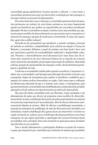 comunidade agrupa signiﬁcativos recursos naturais e culturais — e por outro, a
comunidade apresenta um receio em desenvolver a atividade por não conseguir se
enxergar inclusa no processo de planejamento.
      Por conta deste fato é que a visão que a comunidade apresenta frente às ques-
tões pertinentes ao turismo, de certa forma encontra-se um tanto fragmentada
quanto aos benefícios que podem ser reproduzidos por sua prática socialmente
planejada. De fato, os moradores avaliam o turismo como uma atividade que ape-
nas incorpora modelos de desenvolvimento em que persista como consequência o
aumento de emprego e geração de renda para a comunidade. E neste caso especí-
ﬁco, qual seria a melhor solução?
      Partindo-se de pressupostos que ponderem a questão ecológica, processo
de inclusão ao território e adaptabilidade sócio-cultural em relação a Furnas do
Dionísio, é necessário delimitar o papel do turismo com base local e fazer com
que repercutam questões de sustentabilidade ambiental e singularidades cultu-
rais. Portanto, o desenvolvimento local alavancável por meio desse tipo de tu-
rismo deve constituir-se de cinco elementos básicos em se tratando do contexto
sócio-cultural da comunidade: preservação/conservação do ambiente, identidade
cultural, geração de oportunidades de emprego e renda, desenvolvimento partici-
pativo e qualidade de vida.
      Conforme as necessidades citadas pelos próprios moradores, é importante ve-
riﬁcar com a comunidade a real situação para efetivação do turismo no local e, por
conseguinte, dispor de mecanismos para analisar os benefícios e malefícios que o
impacto do turismo poderia desencadear na região. Cabe nessa etapa a realização
de oﬁcinas para discussão do que é o turismo, suas causas e consequências, para
que posteriormente a comunidade seja sensibilizada para a importância da atividade
planejada no local, embora este tipo de iniciativa já tenha sido desenvolvida.
      De posse dos dados compilados junto aos Dionísios, traçar estratégias e um
planejamento de ações que devem ser propostas como modelos de desenvolvi-
mento local, ou seja, a viabilização deve partir da prática participativa em conjunto
com parcerias responsáveis por sua consecução, além de elencar alternativas auto-
sustentáveis ligadas ao turismo. Além de oﬁcinas e sensibilização comunitária, a
inserção de programas de qualiﬁcação de mão-de-obra seria outra atividade a ser
estimulada, visando a habilitação dos agentes locais em desenvolver o turismo na
região, atentando-se, todavia, para a mobilização das forças produtivas como fator
emergente em que sejam reportadas a capacitação dos recursos humanos locais
em trabalhar com a atividade, bem como tornando-os aptos para outras atividades
reproduzidas em seu território.
      Sem o devido planejamento e participação dinâmica na gestão do turismo,
é quase que impossível que a atividade seja conduzida de maneira que possibilite


344                                TURISMO DE BASE COMUNITÁRIA . Diversidade de olhares
 