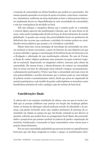 a inserção da comunidade aos efeitos benéﬁcos que podem ser sancionados. Até
mesmo quando apontados os serviços de apoio ao turismo, como bares, restauran-
tes e dormitórios, melhorias em áreas destinadas ao lazer e infraestrutura básica a
ser implantada devem ser disponibilizadas às reais necessidades da comunidade,
e não por consequência da atividade no local.
      Sob este enfoque, é categórico aﬁrmar que o turismo pode vir a estimular
e renovar alguns aspectos das manifestações culturais, que, de uma forma ou de
outra, estão sendo transﬁguradas devido às forças de desenvolvimento do mundo
globalizado. A questão que emerge das potencialidades locais em parâmetros de
deﬁciência dos recursos que conduzem a atividade do turismo podem ser consi-
derados meros paliativos que possam a vir a fortalecer a atividade.
      Diante desse fato, novas estratégias de introdução da comunidade em rotei-
ros turísticos se fazem necessárias, a partir do fomento de uma dinâmica em que
se possa subsidiar e agregar a maximização de benefícios locais em harmonia com
a divulgação e valorização de suas manifestações culturais. No caso de Furnas,
as festas de caráter religioso poderiam estar presentes em guias turísticos (regio-
nal ou nacional), despertando, no imaginário coletivo, interesse pela cultura da
comunidade. Da mesma forma, o desenvolvimento do turismo na comunidade
deve se tornar um fator de valorização sócio-cultural e integrar, necessariamente,
o planejamento participativo. O fato é que hoje a comunidade está mais ciente de
suas potencialidades e acredita fortemente que o turismo pode ser uma indução
de práticas sociais e economicamente viáveis, desde que possa ser organizado de
maneira participativa e cujo modelo de gestão venha legitimar os moradores como
beneﬁciários primários de toda e qualquer ação do turismo de base local.



     Considerações ﬁnais

A cultura não é um conjunto cristalizado de valores, uma vez que se recria à me-
dida que as pessoas redeﬁnem suas práticas em função das mudanças globais.
Assim, as formas de aﬁrmação cultural atribuem sentido de identidade e de per-
tença, cuja gestão territorial, nesse caso, implica sentimento de pertença da co-
munidade em relação ao espaço em que está ﬁxada, tomando-se por alicerce as
questões culturais que podem levar ao protagonismo local diante das potenciali-
dades e perspectivas que possam conduzir às práticas de gestão e organização do
território, fortalecendo e renovando os laços comunitários como vetores para o
próprio desenvolvimento.
      Por ser uma comunidade quilombola que procura investir no capital humano
local para que não ﬁque estagnada no tempo e espaço, as manifestações sócio-


OLIVEIRA e MARINHO . Comunidade quilombola de Furnas do Dionísio               345
 