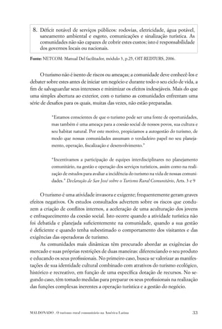 8. Déﬁcit notável de serviços públicos: rodovias, eletricidade, água potável,
     saneamento ambiental e esgoto, comunicações e sinalização turística. As
     comunidades não são capazes de cobrir estes custos; isto é responsabilidade
     dos governos locais ou nacionais.

Fonte: NETCOM: Manual Del facilitador, módulo 3, p.25, OIT-REDTURS, 2006.


      O turismo não é isento de riscos ou ameaças; a comunidade deve conhecê-los e
debater sobre estes antes de iniciar um negócio e durante todo o seu ciclo de vida, a
ﬁm de salvaguardar seus interesses e minimizar os efeitos indesejáveis. Mais do que
uma simples abertura ao exterior, com o turismo as comunidades enfrentam uma
série de desaﬁos para os quais, muitas das vezes, não estão preparadas.

            “Estamos conscientes de que o turismo pode ser uma fonte de oportunidades,
            mas também é uma ameaça para a coesão social de nossos povos, sua cultura e
            seu habitat natural. Por este motivo, propiciamos a autogestão do turismo, de
            modo que nossas comunidades assumam o verdadeiro papel no seu planeja-
            mento, operação, ﬁscalização e desenvolvimento.”


            “Incentivamos a participação de equipes interdisciplinares no planejamento
            comunitário, na gestão e operação dos serviços turísticos, assim como na reali-
            zação de estudos para avaliar a incidência do turismo na vida de nossas comuni-
            dades.” Declaração de San José sobre o Turismo Rural Comunitário, Arts. 3 e 9


     O turismo é uma atividade invasora e exigente; frequentemente geram graves
efeitos negativos. Os estudos consultados advertem sobre os riscos que condu-
zem a criação de conﬂitos internos, a aceleração de uma aculturação dos jovens
e enfraquecimento da coesão social. Isto ocorre quando a atividade turística não
foi debatida e planejada suﬁcientemente na comunidade, quando a sua gestão
é deﬁciente e quando tenha subestimado o comportamento dos visitantes e das
exigências das operadoras de turismo.
     As comunidades mais dinâmicas têm procurado abordar as exigências do
mercado e suas próprias restrições de duas maneiras: diferenciando o seu produto
e educando os seus proﬁssionais. No primeiro caso, busca-se valorizar as manifes-
tações de sua identidade cultural combinado com atrativos do turismo ecológico,
histórico e recreativo, em função de uma especíﬁca dotação de recursos. No se-
gundo caso, têm tomado medidas para preparar os seus proﬁssionais na realização
das funções complexas inerentes a operação turística e a gestão do negócio.




MALDONADO . O turismo rural comunitário na América Latina                               33
 