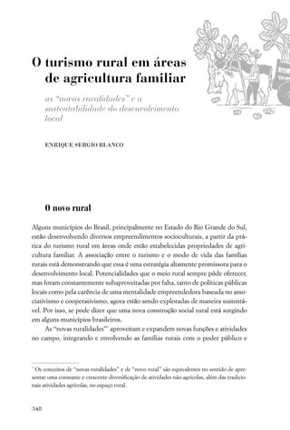 O turismo rural em áreas
  de agricultura familiar
      as “novas ruralidades” e a
      sustentabilidade do desenvolvimento
      local

      ENRIQUE SERGIO BLANCO




      O novo rural

Alguns municípios do Brasil, principalmente no Estado do Rio Grande do Sul,
estão desenvolvendo diversos empreendimentos socioculturais, a partir da prá-
tica do turismo rural em áreas onde estão estabelecidas propriedades de agri-
cultura familiar. A associação entre o turismo e o modo de vida das famílias
rurais está demonstrando que essa é uma estratégia altamente promissora para o
desenvolvimento local. Potencialidades que o meio rural sempre pôde oferecer,
mas foram constantemente subaproveitadas por falta, tanto de políticas públicas
locais como pela carência de uma mentalidade empreendedora baseada no asso-
ciativismo e cooperativismo, agora estão sendo exploradas de maneira sustentá-
vel. Por isso, se pode dizer que uma nova construção social rural está surgindo
em alguns municípios brasileiros.
      As “novas ruralidades”* aproveitam e expandem novas funções e atividades
no campo, integrando e envolvendo as famílias rurais com o poder público e



*
 Os conceitos de “novas ruralidades” e de “novo rural” são equivalentes no sentido de apre-
sentar uma constante e crescente diversiﬁcação de atividades não-agrícolas, além das tradicio-
nais atividades agrícolas, no espaço rural.



348
 