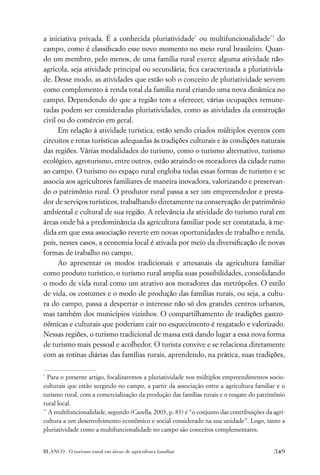 a iniciativa privada. É a conhecida pluriatividade* ou multifuncionalidade** do
campo, como é classiﬁcado esse novo momento no meio rural brasileiro. Quan-
do um membro, pelo menos, de uma família rural exerce alguma atividade não-
agrícola, seja atividade principal ou secundária, ﬁca caracterizada a pluriativida-
de. Desse modo, as atividades que estão sob o conceito de pluriatividade servem
como complemento à renda total da família rural criando uma nova dinâmica no
campo. Dependendo do que a região tem a oferecer, várias ocupações remune-
radas podem ser consideradas pluriatividades, como as atividades da construção
civil ou do comércio em geral.
      Em relação à atividade turística, estão sendo criados múltiplos eventos com
circuitos e rotas turísticas adequadas às tradições culturais e às condições naturais
das regiões. Várias modalidades do turismo, como o turismo alternativo, turismo
ecológico, agroturismo, entre outros, estão atraindo os moradores da cidade rumo
ao campo. O turismo no espaço rural engloba todas essas formas de turismo e se
associa aos agricultores familiares de maneira inovadora, valorizando e preservan-
do o patrimônio rural. O produtor rural passa a ser um empreendedor e presta-
dor de serviços turísticos, trabalhando diretamente na conservação do patrimônio
ambiental e cultural de sua região. A relevância da atividade do turismo rural em
áreas onde há a predominância da agricultura familiar pode ser constatada, à me-
dida em que essa associação reverte em novas oportunidades de trabalho e renda,
pois, nesses casos, a economia local é ativada por meio da diversiﬁcação de novas
formas de trabalho no campo.
      Ao apresentar os modos tradicionais e artesanais da agricultura familiar
como produto turístico, o turismo rural amplia suas possibilidades, consolidando
o modo de vida rural como um atrativo aos moradores das metrópoles. O estilo
de vida, os costumes e o modo de produção das famílias rurais, ou seja, a cultu-
ra do campo, passa a despertar o interesse não só dos grandes centros urbanos,
mas também dos municípios vizinhos. O compartilhamento de tradições gastro-
nômicas e culturais que poderiam cair no esquecimento é resgatado e valorizado.
Nessas regiões, o turismo tradicional de massa está dando lugar a essa nova forma
de turismo mais pessoal e acolhedor. O turista convive e se relaciona diretamente
com as rotinas diárias das famílias rurais, aprendendo, na prática, suas tradições,

*
   Para o presente artigo, focalizaremos a pluriatividade nos múltiplos empreendimentos socio-
culturais que estão surgindo no campo, a partir da associação entre a agricultura familiar e o
turismo rural, com a comercialização da produção das famílias rurais e o resgate do patrimônio
rural local.
**
   A multifuncionalidade, segundo (Cazella, 2003, p. 83) é “o conjunto das contribuições da agri-
cultura a um desenvolvimento econômico e social considerado na sua unidade”. Logo, tanto a
pluriatividade como a multifuncionalidade no campo são conceitos complementares.


BLANCO . O turismo rural em áreas de agricultura familiar                                   349
 
