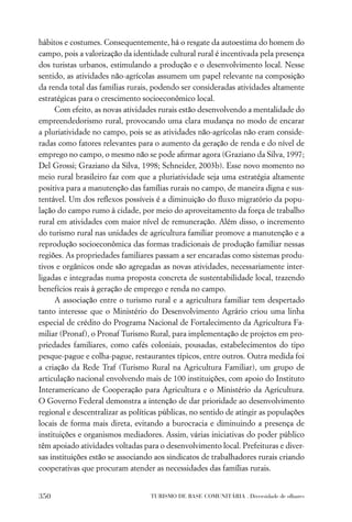 hábitos e costumes. Consequentemente, há o resgate da autoestima do homem do
campo, pois a valorização da identidade cultural rural é incentivada pela presença
dos turistas urbanos, estimulando a produção e o desenvolvimento local. Nesse
sentido, as atividades não-agrícolas assumem um papel relevante na composição
da renda total das famílias rurais, podendo ser consideradas atividades altamente
estratégicas para o crescimento socioeconômico local.
      Com efeito, as novas atividades rurais estão desenvolvendo a mentalidade do
empreendedorismo rural, provocando uma clara mudança no modo de encarar
a pluriatividade no campo, pois se as atividades não-agrícolas não eram conside-
radas como fatores relevantes para o aumento da geração de renda e do nível de
emprego no campo, o mesmo não se pode aﬁrmar agora (Graziano da Silva, 1997;
Del Grossi; Graziano da Silva, 1998; Schneider, 2003b). Esse novo momento no
meio rural brasileiro faz com que a pluriatividade seja uma estratégia altamente
positiva para a manutenção das famílias rurais no campo, de maneira digna e sus-
tentável. Um dos reﬂexos possíveis é a diminuição do ﬂuxo migratório da popu-
lação do campo rumo à cidade, por meio do aproveitamento da força de trabalho
rural em atividades com maior nível de remuneração. Além disso, o incremento
do turismo rural nas unidades de agricultura familiar promove a manutenção e a
reprodução socioeconômica das formas tradicionais de produção familiar nessas
regiões. As propriedades familiares passam a ser encaradas como sistemas produ-
tivos e orgânicos onde são agregadas as novas atividades, necessariamente inter-
ligadas e integradas numa proposta concreta de sustentabilidade local, trazendo
benefícios reais à geração de emprego e renda no campo.
      A associação entre o turismo rural e a agricultura familiar tem despertado
tanto interesse que o Ministério do Desenvolvimento Agrário criou uma linha
especial de crédito do Programa Nacional de Fortalecimento da Agricultura Fa-
miliar (Pronaf), o Pronaf Turismo Rural, para implementação de projetos em pro-
priedades familiares, como cafés coloniais, pousadas, estabelecimentos do tipo
pesque-pague e colha-pague, restaurantes típicos, entre outros. Outra medida foi
a criação da Rede Traf (Turismo Rural na Agricultura Familiar), um grupo de
articulação nacional envolvendo mais de 100 instituições, com apoio do Instituto
Interamericano de Cooperação para Agricultura e o Ministério da Agricultura.
O Governo Federal demonstra a intenção de dar prioridade ao desenvolvimento
regional e descentralizar as políticas públicas, no sentido de atingir as populações
locais de forma mais direta, evitando a burocracia e diminuindo a presença de
instituições e organismos mediadores. Assim, várias iniciativas do poder público
têm apoiado atividades voltadas para o desenvolvimento local. Prefeituras e diver-
sas instituições estão se associando aos sindicatos de trabalhadores rurais criando
cooperativas que procuram atender as necessidades das famílias rurais.


350                                TURISMO DE BASE COMUNITÁRIA . Diversidade de olhares
 