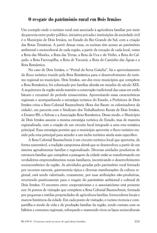 O resgate do patrimônio rural em Dois Irmãos

Um exemplo onde o turismo rural está associado à agricultura familiar por meio
da parceria entre poder público, iniciativa privada e instituições da sociedade civil
é o Município de Dois Irmãos, no Estado do Rio Grande do Sul, com a criação
das Rotas Temáticas. A partir dessas rotas, os turistas têm acesso ao patrimônio
ambiental e sociocultural de cada região, a partir da vocação de cada local, como
a Rota das Missões, a Rota das Terras, a Rota da Uva e do Vinho, a Rota do Cal-
çado, a Rota Farroupilha, a Rota de Yucumá, a Rota do Caminho das Águas e a
Rota Romântica.
     No caso de Dois Irmãos, o “Portal da Serra Gaúcha”, há o aproveitamento
do ﬂuxo turístico trazido pela Rota Romântica para o desenvolvimento do turis-
mo regional no município. Dois Irmãos, um dos treze municípios que compõem
a Rota Romântica, foi colonizado por famílias alemãs em meados do século XIX.
A arquitetura da região ainda mantém a construção tradicional das casas em estilo
bávaro e enxaimel do período renascentista. Aproveitando essas características
regionais e acompanhando a estratégia turística do Estado, a Prefeitura de Dois
Irmãos criou a Rota Colonial Baumschneis (Rota dos Baum: os colonizadores da
cidade), em parceria com o Sindicato dos Trabalhadores Rurais de Dois Irmãos,
a Emater/RS, o Sebrae e a Associação Rota Romântica. Desse modo, o Município
de Dois Irmãos assume a mesma estratégia turística do Estado, mas de maneira
regionalizada, com a criação de um circuito local integrado a uma rota temática
principal. Essa estratégia permite que o município aproveite o ﬂuxo turístico tra-
zido pela rota principal para atender a um nicho turístico ainda mais especíﬁco.
     A Rota Colonial Baumschneis é um circuito turístico local que aproveita, de
forma sustentável, a tradição camponesa alemã que se desenvolveu a partir de um
sistema agroalimentar familiar e regionalizado. Diversas unidades produtivas de
estrutura familiar que compõem a paisagem da cidade estão se transformando em
verdadeiros empreendimentos rurais familiares, incentivando o desenvolvimento
socioeconômico da região. As atividades geradas pelo patrimônio rural formado
por recursos naturais, gastronomia típica e diversas manifestações da cultura re-
gional, está sendo valorizado, exatamente, por suas atribuições não-produtivas,
revertendo positivamente para o resgate do patrimônio ambiental e cultural de
Dois Irmãos. O encontro entre cooperativismo e o associativismo está presente
nos 16 pontos de visitação que compõem a Rota Colonial Baumschneis, formada
por pequenas e médias propriedades de agricultura familiar, fornecedores locais e
marcos históricos da cidade. Em cada ponto de visitação, o turista vivencia e com-
partilha o modo de vida e de produção familiar da região, tendo contato com os
hábitos e costumes regionais, reforçando e mantendo vivos os laços socioculturais


BLANCO . O turismo rural em áreas de agricultura familiar                        351
 