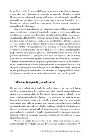 locais. Essa relação de proximidade entre os turistas e as famílias rurais resgata
a autoestima dos colonos com a valorização de suas raízes históricas regionais.
O interesse dos visitantes de outras regiões pelo patrimônio sociocultural local
desenvolve nos moradores um sentimento de pertencimento e de orgulho em re-
lação às suas próprias tradições e costumes que, de outra maneira, poderiam ser
esquecidas e desvalorizadas.
     Esse processo é resultado da parceria entre o poder público, a iniciativa pri-
vada, os sindicatos regionais de trabalhadores rurais e outras instituições, que
trabalham em conjunto para identiﬁcar e estimular potencialidades, capacidades e
vocações locais. Desde 1998, a prefeitura de Dois Irmãos está capacitando os pro-
prietários rurais com cursos de qualidade de atendimento ao turista e realização
de visitas técnicas, dentro e fora do Estado. Além dessas ações, a prefeitura criou,
em 1991, o PRIT — Programa Rotativo de Incentivo ao Turismo, disponibilizan-
do recursos às famílias rurais com juros de apenas 1%. Além do grande incentivo
proporcionado pelas políticas públicas, o empreendedorismo no meio rural de-
pende necessariamente da participação das entidades regionais. Outras institui-
ções como as universidades federais e particulares, as cooperativas, a Emater e
o Sebrae também trabalham em parceria, promovendo atividades de assistência
técnica e extensão rural, identiﬁcando as potencialidades regionais de acordo com
as capacidades empreendedoras dos agentes rurais. Há o investimento na capaci-
tação e qualiﬁcação da mão-de-obra e na infraestrutura das propriedades, além da
divulgação de circuitos e rotas turísticas identiﬁcadas com o perﬁl regional.



      Valorizando a produção artesanal
Um dos maiores obstáculos à produção familiar é o seu caráter artesanal. Como
não há uma produção regular e padronizada, não é possível atender à demanda
gerada pelo mercado tradicional, diﬁcultando bastante a comercialização e o es-
coamento da produção familiar. Porém, o que a primeira vista poderia ser uma
barreira à agricultura familiar e à produção artesanal, passa a ser uma solução
para atender a um nicho de mercado que consome tais produtos, pois esses bens
possuem alto valor agregado em relação à qualidade nutricional (isentos de agro-
tóxicos) e ao cuidado na preparação de doces, biscoitos, compotas e outros. Logo,
essas qualidades inerentes à produção artesanal, quando comparadas à produção
industrial, criam um diferencial marcante e estabelecem um nicho de mercado
altamente promissor.
     Por isso, a criação das cooperativas é de fundamental importância para a
comercialização da produção familiar, devido ao seu caráter não-industrial. Os


352                                TURISMO DE BASE COMUNITÁRIA . Diversidade de olhares
 